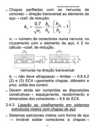 Estruturas Mistas Aço-Concreto
23
 Chapas perfiladas com as nervuras de
concreto→ direção transversal ao elemento de
aço→ coef. de redução:








 1
7.0
p
sc
p
o
r
t
h
h
h
b
n
k
nr → número de conectores numa nervura, no
cruzamento com o elemento de aço, ≤ 2 no
cálculo→coef, de redução.
nervuras na direção transversal
kt → não deve ultrapassar→ limites → 6.6.4.2
(2) e (3) EC4→geometria chapas, diâmetro e
proc. solda dos conect.
 Devem ainda ser cumpridas as disposições
construtivas→ espaçamento, recobrimento e
dimensões dos conectores→ 6.6 do EC4.
2.4.3. Ligação ao cisalhamento em sistemas
estruturais mistos com chapas de aço
 Sistemas estruturais mistos com forma de aço
→ inviável soldar conectores a chapas→
 