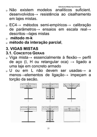 Estruturas Mistas Aço-Concreto
25
 Não existem modelos analíticos suficient.
desenvolvidos→ resistência ao cisalhamento
em lajes mistas.
 EC4→ métodos semi-empíricos→ calibração
de parâmetros→ ensaios em escala real→
descritos→lajes mistas
 método m-k
 método da interação parcial,
3. VIGAS MISTAS
3.1. CONCEITOS GERAIS
 Viga mista→ essencialmente à flexão→ perfil
de aço (I, H ou retangular oca) → ligado a
uma laje em concreto armado
 U ou em L não devem ser usadas→ a
menos→elementos de ligação→ impeçam a
torção da secão.
 
