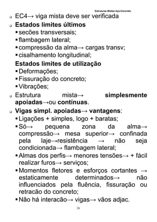 Estruturas Mistas Aço-Concreto
26
 EC4→ viga mista deve ser verificada
 Estados limites últimos
secões transversais;
flambagem lateral;
compressão da alma→ cargas transv;
cisalhamento longitudinal;
Estados limites de utilização
Deformações;
Fissuração do concreto;
Vibrações;
 Estrutura mista→ simplesmente
apoiadas→ou contínuas.
 Vigas simpl. apoiadas→ vantagens:
Ligações + simples, logo + baratas;
Só→ pequena zona da alma→
compressão→ mesa superior→ confinada
pela laje→resistência → não seja
condicionada→ flambagem lateral;
Almas dos perfis→ menores tensões→ + fácil
realizar furos→ serviços;
Momentos fletores e esforços cortantes →
estaticamente determinados→ não
influenciados pela fluência, fissuração ou
retracão do concreto;
Não há interacão→ vigas→ vãos adjac.
 