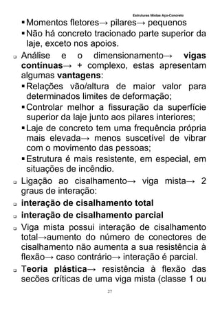 Estruturas Mistas Aço-Concreto
27
Momentos fletores→ pilares→ pequenos
Não há concreto tracionado parte superior da
laje, exceto nos apoios.
 Análise e o dimensionamento→ vigas
contínuas→ + complexo, estas apresentam
algumas vantagens:
Relações vão/altura de maior valor para
determinados limites de deformação;
Controlar melhor a fissuração da superfície
superior da laje junto aos pilares interiores;
Laje de concreto tem uma frequência própria
mais elevada→ menos suscetível de vibrar
com o movimento das pessoas;
Estrutura é mais resistente, em especial, em
situações de incêndio.
 Ligação ao cisalhamento→ viga mista→ 2
graus de interação:
 interação de cisalhamento total
 interação de cisalhamento parcial
 Viga mista possui interação de cisalhamento
total→aumento do número de conectores de
cisalhamento não aumenta a sua resistência à
flexão→ caso contrário→ interação é parcial.
 Teoria plástica→ resistência à flexão das
secões críticas de uma viga mista (classe 1 ou
 