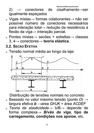 Estruturas Mistas Aço-Concreto
28
2) → conectores de cisalhamento→ser
igualmente espaçados
 Vigas mistas→ formas colaborantes→ não ser
possível número de conectores necessários
para interação total→ redução da resistência à
flexão da viga→ interação parcial.
 Pontes mistas→ secões + esbeltas→ classes
3, 4→ conectores→ teoria elástica.
3.2. SECÃO EFETIVA
 Tensão normal média ao longo da laje:
Distribuição de tensões normais no concreto
 Baseado no valor máximo tensão (ponto D) →
largura efetiva b →area GHJK = área ACDEF
 Teoria da elasticidade→ b/B→ depende de
forma complexa→ B/vão da viga, tipo de
carregamento, condições nos apoios, etc.
 