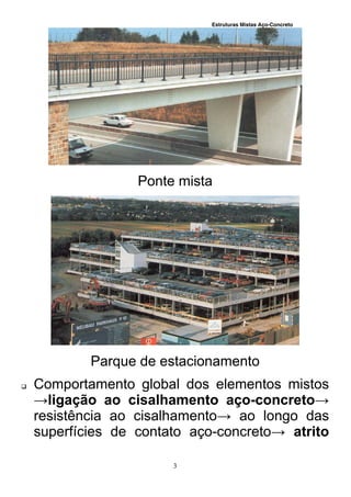 Estruturas Mistas Aço-Concreto
3
Ponte mista
Parque de estacionamento
 Comportamento global dos elementos mistos
→ligação ao cisalhamento aço-concreto→
resistência ao cisalhamento→ ao longo das
superfícies de contato aço-concreto→ atrito
 