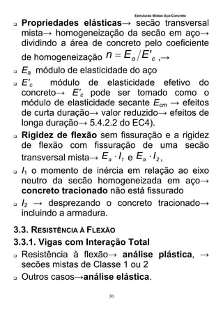 Estruturas Mistas Aço-Concreto
30
 Propriedades elásticas→ secão transversal
mista→ homogeneização da secão em aço→
dividindo a área de concreto pelo coeficiente
de homogeneização ca 'EEn  ,→
 Ea módulo de elasticidade do aço
 E’c módulo de elasticidade efetivo do
concreto→ E’c pode ser tomado como o
módulo de elasticidade secante Ecm → efeitos
de curta duração→ valor reduzido→ efeitos de
longa duração→ 5.4.2.2 do EC4).
 Rigidez de flexão sem fissuração e a rigidez
de flexão com fissuração de uma secão
transversal mista→ 1a IE  e 2a IE  ,
 I1 o momento de inércia em relação ao eixo
neutro da secão homogeneizada em aço→
concreto tracionado não está fissurado
 I2 → desprezando o concreto tracionado→
incluindo a armadura.
3.3. RESISTÊNCIA À FLEXÃO
3.3.1. Vigas com Interação Total
 Resistência à flexão→ análise plástica, →
secões mistas de Classe 1 ou 2
 Outros casos→análise elástica.
 