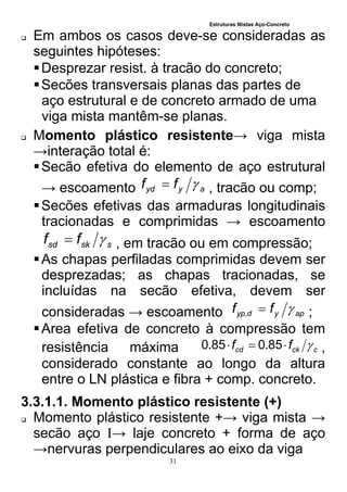 Estruturas Mistas Aço-Concreto
31
 Em ambos os casos deve-se consideradas as
seguintes hipóteses:
Desprezar resist. à tracão do concreto;
Secões transversais planas das partes de
aço estrutural e de concreto armado de uma
viga mista mantêm-se planas.
 Momento plástico resistente→ viga mista
→interação total é:
Secão efetiva do elemento de aço estrutural
→ escoamento ayyd ff  , tracão ou comp;
Secões efetivas das armaduras longitudinais
tracionadas e comprimidas → escoamento
ssksd ff  , em tracão ou em compressão;
As chapas perfiladas comprimidas devem ser
desprezadas; as chapas tracionadas, se
incluídas na secão efetiva, devem ser
consideradas → escoamento apydyp ff , ;
Area efetiva de concreto à compressão tem
resistência máxima cckcd ff  85.085.0 ,
considerado constante ao longo da altura
entre o LN plástica e fibra + comp. concreto.
3.3.1.1. Momento plástico resistente (+)
 Momento plástico resistente +→ viga mista →
secão aço I→ laje concreto + forma de aço
→nervuras perpendiculares ao eixo da viga
 