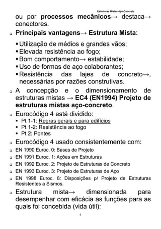 Estruturas Mistas Aço-Concreto
4
ou por processos mecânicos→ destaca→
conectores.
 Principais vantagens→ Estrutura Mista:
Utilização de médios e grandes vãos;
Elevada resistência ao fogo;
Bom comportamento→ estabilidade;
Uso de formas de aço colaborantes;
Resistência das lajes de concreto→,
necessárias por razões construtivas.
 A concepção e o dimensionamento de
estruturas mistas → EC4 (EN1994) Projeto de
estruturas mistas aço-concreto.
 Eurocódigo 4 está dividido:
 Pt 1-1: Regras gerais e para edifícios
 Pt 1-2: Resistência ao fogo
 Pt 2: Pontes
 Eurocódigo 4 usado consistentemente com:
 EN 1990 Euroc. 0: Bases de Projeto
 EN 1991 Euroc. 1: Ações em Estruturas
 EN 1992 Euroc. 2: Projeto de Estruturas de Concreto
 EN 1993 Euroc. 3: Projeto de Estruturas de Aço
 EN 1998 Euroc. 8: Disposições p/ Projeto de Estruturas
Resistentes a Sismos.
 Estrutura mista→ dimensionada para
desempenhar com eficácia as funções para as
quais foi concebida (vida útil):
 