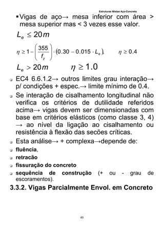 Estruturas Mistas Aço-Concreto
40
Vigas de aço→ mesa inferior com área >
mesa superior mas < 3 vezes esse valor.
mLe 20
  4.0,015.030.0
355
1 








  e
y
L
f
mLe 20 0.1
 EC4 6.6.1.2→ outros limites grau interação→
p/ condições + espec.→ limite mínimo de 0.4.
 Se interação de cisalhamento longitudinal não
verifica os critérios de dutilidade referidos
acima→ vigas devem ser dimensionadas com
base em critérios elásticos (como classe 3, 4)
→ ao nível da ligação ao cisalhamento ou
resistência à flexão das secões críticas.
 Esta análise→ + complexa→depende de:
 fluência,
 retracão
 fissuração do concreto
 sequência de construção (+ ou - grau de
escoramentos).
3.3.2. Vigas Parcialmente Envol. em Concreto
 