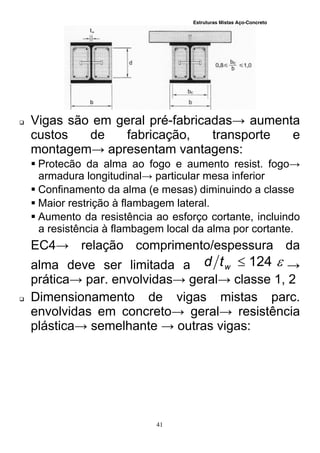 Estruturas Mistas Aço-Concreto
41
 Vigas são em geral pré-fabricadas→ aumenta
custos de fabricação, transporte e
montagem→ apresentam vantagens:
 Protecão da alma ao fogo e aumento resist. fogo→
armadura longitudinal→ particular mesa inferior
 Confinamento da alma (e mesas) diminuindo a classe
 Maior restrição à flambagem lateral.
 Aumento da resistência ao esforço cortante, incluindo
a resistência à flambagem local da alma por cortante.
EC4→ relação comprimento/espessura da
alma deve ser limitada a 124wtd →
prática→ par. envolvidas→ geral→ classe 1, 2
 Dimensionamento de vigas mistas parc.
envolvidas em concreto→ geral→ resistência
plástica→ semelhante → outras vigas:
 