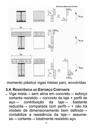 Estruturas Mistas Aço-Concreto
42
momento plástico vigas mistas parc. envolvidas
3.4. RESISTÊNCIA AO ESFORÇO CORTANTE
 Viga mista→ sem alma em concreto→ esforço
cortante resistido→ concreto da laje + perfil de
aço→ contribuição da laje→ bastante
reduzida→ comparada com perfil→ + não há
modelo de dimensionamento bem definido→
contabilize a resistência da laje→ assume-
se→ cortante→ totalmente resistido aço.
 