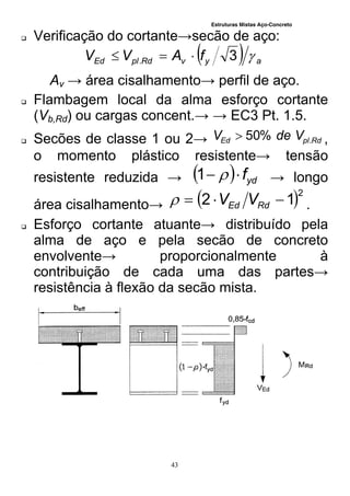 Estruturas Mistas Aço-Concreto
43
 Verificação do cortante→secão de aço:
  ayvRdplEd fAVV 3. 
Av → área cisalhamento→ perfil de aço.
 Flambagem local da alma esforço cortante
(Vb,Rd) ou cargas concent.→ → EC3 Pt. 1.5.
 Secões de classe 1 ou 2→ RdplEd VdeV .%50 ,
o momento plástico resistente→ tensão
resistente reduzida →   ydf 1 → longo
área cisalhamento→  2
12  RdEd VV .
 Esforço cortante atuante→ distribuído pela
alma de aço e pela secão de concreto
envolvente→ proporcionalmente à
contribuição de cada uma das partes→
resistência à flexão da secão mista.
 