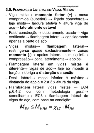 Estruturas Mistas Aço-Concreto
45
3.5. FLAMBAGEM LATERAL EM VIGAS MISTAS
 Viga mista→ momento fletor (+)→ mesa
comprimida (superior) → ligado conectores→
laje mista→ largura efetiva > altura viga de
aço→ lateralmente estável
 Fase construção→ escoramento usado→ viga
verificada→ flambagem lateral→ considerando
apenas a parte de aço
 Vigas mistas→ flambagem lateral→
restringe-se quase exclusivamente→ zonas
momento (-)→ apoios interm. → mesa inf.→
compressão→ cont. lateralmente→ apoios
 Flambagem lateral em vigas mistas é
diferente→ vigas de aço→ laje ao impedir a
torção→ obriga à distorção da secão
 Desl. lateral→ mesa inferior é máximo→
distância do apoio = 2 a 3 x altura da viga.
 Flambagem lateral vigas mistas → EC4
p.6.4.2 ou com metodologia geral→
semelhante→ EC3→ flambagem lateral de
vigas de aço, com base na condição:
RdLTRdbEd MMM  .
 