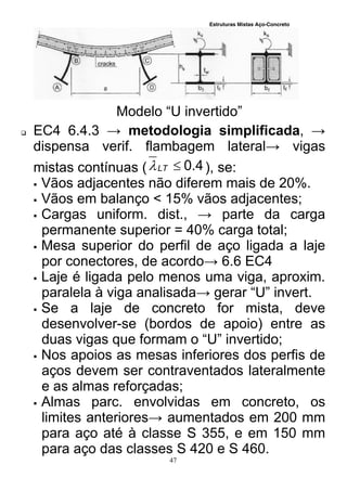 Estruturas Mistas Aço-Concreto
47
Modelo “U invertido”
 EC4 6.4.3 → metodologia simplificada, →
dispensa verif. flambagem lateral→ vigas
mistas contínuas ( 4.0LT ), se:
 Vãos adjacentes não diferem mais de 20%.
 Vãos em balanço < 15% vãos adjacentes;
 Cargas uniform. dist., → parte da carga
permanente superior = 40% carga total;
 Mesa superior do perfil de aço ligada a laje
por conectores, de acordo→ 6.6 EC4
 Laje é ligada pelo menos uma viga, aproxim.
paralela à viga analisada→ gerar “U” invert.
 Se a laje de concreto for mista, deve
desenvolver-se (bordos de apoio) entre as
duas vigas que formam o “U” invertido;
 Nos apoios as mesas inferiores dos perfis de
aços devem ser contraventados lateralmente
e as almas reforçadas;
 Almas parc. envolvidas em concreto, os
limites anteriores→ aumentados em 200 mm
para aço até à classe S 355, e em 150 mm
para aço das classes S 420 e S 460.
 