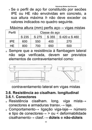 Estruturas Mistas Aço-Concreto
48
 Se o perfil de aço for constituído por secões
IPE ou HE não envolvidas em concreto, a
sua altura máxima h não deve exceder os
valores indicados no quadro seguinte.
Máxima altura (mm) perfis aço→ vigas mistas
Perfil Classe do aço
S 235 S 275 S 355 S 420 e S 460
IPE 600 550 400 270
HE 800 700 650 500
 Sempre que a resistência à flambagem lateral
não seja verificada, devem ser previstos
elementos de contraventamentol como:
contraventamento lateral em vigas mistas
3.6. Resistência ao cisalham. longitudinal
3.6.1. Conectores
 Resistência cisalham. long. viga mista→
conectores e armaduras transv.→ laje.
 Comportamento→ ligação viga-laje→ número
e tipo de conectores→ > ou < deformabilidade
cisalhamento→ clasf.→ dúteis e não-dúteis
 