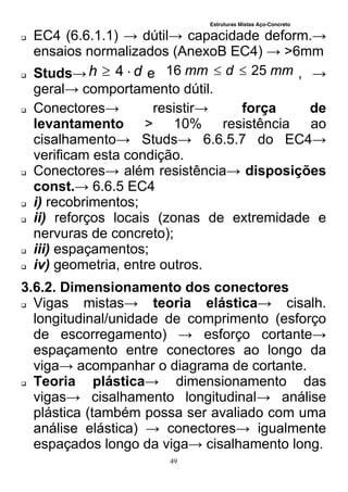 Estruturas Mistas Aço-Concreto
49
 EC4 (6.6.1.1) → dútil→ capacidade deform.→
ensaios normalizados (AnexoB EC4) → >6mm
 Studs→ dh  4 e mmdmm 2516  , →
geral→ comportamento dútil.
 Conectores→ resistir→ força de
levantamento > 10% resistência ao
cisalhamento→ Studs→ 6.6.5.7 do EC4→
verificam esta condição.
 Conectores→ além resistência→ disposições
const.→ 6.6.5 EC4
 i) recobrimentos;
 ii) reforços locais (zonas de extremidade e
nervuras de concreto);
 iii) espaçamentos;
 iv) geometria, entre outros.
3.6.2. Dimensionamento dos conectores
 Vigas mistas→ teoria elástica→ cisalh.
longitudinal/unidade de comprimento (esforço
de escorregamento) → esforço cortante→
espaçamento entre conectores ao longo da
viga→ acompanhar o diagrama de cortante.
 Teoria plástica→ dimensionamento das
vigas→ cisalhamento longitudinal→ análise
plástica (também possa ser avaliado com uma
análise elástica) → conectores→ igualmente
espaçados longo da viga→ cisalhamento long.
 