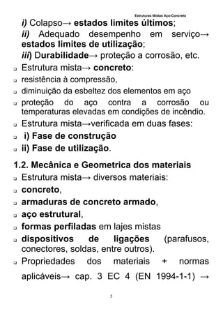 Estruturas Mistas Aço-Concreto
5
i) Colapso→ estados limites últimos;
ii) Adequado desempenho em serviço→
estados limites de utilização;
iii) Durabilidade→ proteção a corrosão, etc.
 Estrutura mista→ concreto:
 resistência à compressão,
 diminuição da esbeltez dos elementos em aço
 proteção do aço contra a corrosão ou
temperaturas elevadas em condições de incêndio.
 Estrutura mista→verificada em duas fases:
 i) Fase de construção
 ii) Fase de utilização.
1.2. Mecânica e Geometrica dos materiais
 Estrutura mista→ diversos materiais:
 concreto,
 armaduras de concreto armado,
 aço estrutural,
 formas perfiladas em lajes mistas
 dispositivos de ligações (parafusos,
conectores, soldas, entre outros).
 Propriedades dos materiais + normas
aplicáveis→ cap. 3 EC 4 (EN 1994-1-1) →
 