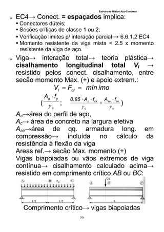 Estruturas Mistas Aço-Concreto
50
 EC4→ Conect. = espaçados implica:
 Conectores dúteis;
 Secões críticas de classe 1 ou 2;
 Verificação limites p/ interação parcial→ 6.6.1.2 EC4
 Momento resistente da viga mista < 2.5 x momento
resistente da viga de aço.
 Viga→ interação total→ teoria plástica→
cisalhamento longitudinal total Vl →
resistido pelos conect. cisalhamento, entre
secão momento Max. (+) e apoio extrem.:
imomínFV cfl 
(
a
ya fA


;
s
skse
c
ckc fAfA85.0




)
Aa→área do perfil de aço,
Ac→ área de concreto na largura efetiva
Ase→área de qq. armadura long. em
compressão→ incluída no cálculo da
resistência à flexão da viga
Areas ref.→ secão Max. momento (+)
Vigas biapoiadas ou vãos extremos de viga
contínua→ cisalhamento calculado acima→
resistido em comprimento crítico AB ou BC:
Comprimento crítico→ vigas biapoiadas
 