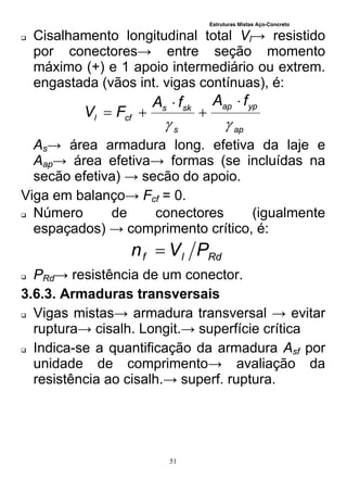 Estruturas Mistas Aço-Concreto
51
 Cisalhamento longitudinal total Vl→ resistido
por conectores→ entre seção momento
máximo (+) e 1 apoio intermediário ou extrem.
engastada (vãos int. vigas contínuas), é:
ap
ypap
s
sks
cfl
fAfA
FV





As→ área armadura long. efetiva da laje e
Aap→ área efetiva→ formas (se incluídas na
secão efetiva) → secão do apoio.
Viga em balanço→ Fcf = 0.
 Número de conectores (igualmente
espaçados) → comprimento crítico, é:
Rdlf PVn 
 PRd→ resistência de um conector.
3.6.3. Armaduras transversais
 Vigas mistas→ armadura transversal → evitar
ruptura→ cisalh. Longit.→ superfície crítica
 Indica-se a quantificação da armadura Asf por
unidade de comprimento→ avaliação da
resistência ao cisalh.→ superf. ruptura.
 