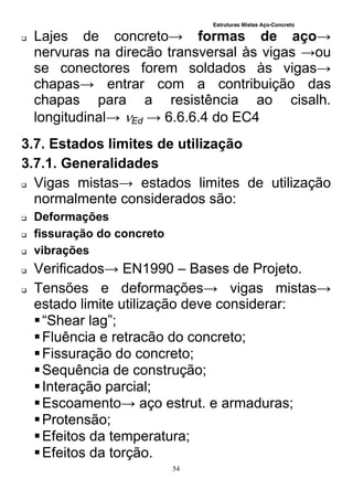 Estruturas Mistas Aço-Concreto
54
 Lajes de concreto→ formas de aço→
nervuras na direcão transversal às vigas →ou
se conectores forem soldados às vigas→
chapas→ entrar com a contribuição das
chapas para a resistência ao cisalh.
longitudinal→ Ed → 6.6.6.4 do EC4
3.7. Estados limites de utilização
3.7.1. Generalidades
 Vigas mistas→ estados limites de utilização
normalmente considerados são:
 Deformações
 fissuração do concreto
 vibrações
 Verificados→ EN1990 – Bases de Projeto.
 Tensões e deformações→ vigas mistas→
estado limite utilização deve considerar:
“Shear lag”;
Fluência e retracão do concreto;
Fissuração do concreto;
Sequência de construção;
Interação parcial;
Escoamento→ aço estrut. e armaduras;
Protensão;
Efeitos da temperatura;
Efeitos da torção.
 