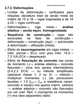 Estruturas Mistas Aço-Concreto
55
3.7.2. Deformações
 Limites de deformação→ verificados para
relações vão/altura total da secão mista da
ordem de 15 a 18→ vigas biapoiadas e de 18
a 22→ vigas contínuas.
 Deformações→ viga mista→ análise
elástica→ secão equiv. homogeneizada
 Sequência de construção→ vigas não
escoradas na fase de construção→
deformação→ construção (aço) → adicionada
à deformação→ utilização (mista).
 Efeito do escorregamento em vigas mistas →
inter. parcial→ ELU, com grau inter. >0.5→
7.3.1(4) EC4→ desprezado
 Efeito da fissuração do concreto nas zonas
de momento (-)→ análise elástica→ concreto
fissurado→ zona dos apoios intermediários
(5.4.2.3 EC4) → ou método simplificado
(aplicável classe 1, 2 ou 3) → método→
multiplicar momentos (-) (se provocarem
tensões > 1.5 fctm→ fctm a resistência caract.
concreto à tracão) nos apoios interm. (obtidos
→ análise elástica→ concreto não fissurado)
por um coef. Red. f1 (corrigindo os momentos
(+) nos vãos adjacentes) dado:
 