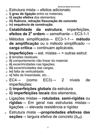 Estruturas Mistas Aço-Concreto
8
 Estrutura mista→ efeitos adicionais:
 i) grau de ligação entre os materiais;
 ii) seção efetiva dos elementos;
 iii) fluência, retração fissuração do concreto
 iv) sequência de construção.
 Estabilidade da estrutura, imperfeições,
efeitos de 2a
ordem→ semelhante→ EC3-1-1
 Métodos simplificados→ EC3-1-1→ método
de amplificação ou o método simplificado →
carga crítica→ continuam aplicáveis.
 Imperfeições→ est. mistas→ = outras estrut:
 i) tensões residuais;
 ii) comportamento não linear do material;
 ii) excentricidades nas ligações;
 iii) excentricidades das cargas;
 iv) falta de verticalidade;
 v) falta de linearidade, etc…
 EC4→ (como EC3)→ 2 níveis de
imperfeições:
 i) imperfeições globais da estrutura
 ii) imperfeições locais dos elementos.
 Ligações mistas→ rotuladas, semi-rígidas ou
rígidas→ Em geral nas estruturas mistas→
ligações → elevada resistência e rigidez
 Estrutura mista →propriedades efetivas das
seções→ largura efetiva de concreto (beff).
 