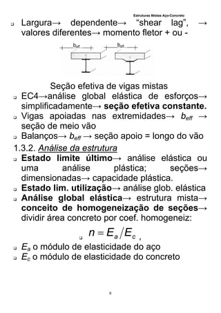 Estruturas Mistas Aço-Concreto
9
 Largura→ dependente→ “shear lag”, →
valores diferentes→ momento fletor + ou -
Seção efetiva de vigas mistas
 EC4→análise global elástica de esforços→
simplificadamente→ seção efetiva constante.
 Vigas apoiadas nas extremidades→ beff →
seção de meio vão
 Balanços→ beff → seção apoio = longo do vão
1.3.2. Análise da estrutura
 Estado limite último→ análise elástica ou
uma análise plástica; seções→
dimensionadas→ capacidade plástica.
 Estado lim. utilização→ análise glob. elástica
 Análise global elástica→ estrutura mista→
conceito de homogeneização de seções→
dividir área concreto por coef. homogeneiz:
 ca EEn  ,
 Ea o módulo de elasticidade do aço
 Ec o módulo de elasticidade do concreto
beff beff
 