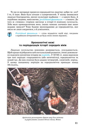 11
Археологи розкопують давню яму для сміття
й укріплюють лозою її бічні стіни. Фото
То що ж насп­равді принесло се­реднь­овіччя людству: доб­ро чи зло?
І те, й інше. Во­но бу­ло зітка­не з су­пе­реч­нос­тей. У нь­о­му вживалися
людсь­ке бла­го­ро­д­ство, високі куль­турні над­бан­ня — з од­но­го бо­ку, й
ог­рубіння лю­ди­ни, невігласт­во, релігійний фа­на­тизм — з іншо­го. До
то­го ж «тем­них» сторінок вис­та­чає в історії й пізніших суспільств.
Хіба ма­ло кро­воп­ро­лит­них воєн, інших тяж­ких зло­чинів знає на­ше
не­давнє ми­ну­ле? То­му бу­де­мо милосердними до се­реднь­овіччя, яке
вміло не лише хму­ри­ти­ся, а й усміха­ти­ся.
Релігійний фанатизм — сліпа відданість своїй вірі, поєднана
з крайньою нетерпимістю до будьяких інших вірувань.
Хронологічні межі
та періодизація історії середніх віків
Людсь­ке суспільство невпинно роз­ви­ваєть­ся, уск­лад­нюєть­ся.
Щоб кра­ще відоб­ра­зи­ти цей пос­ту­паль­ний роз­ви­ток, вчені до­мо­ви­ли­
ся поділи­ти всесвітню істо­рію на періоди. У XVIII ст. вони виділи­ли
три такі періоди: ста­ро­давність (або ан­тичність), се­реднь­о­віччя та
но­вий час. До них пізніше бу­ло до­дано чет­вер­тий, «новітній» період.
У ць­о­му лан­цюж­ку періодів на се­реднь­овіччя при­па­дає по­над
10 століть.
 