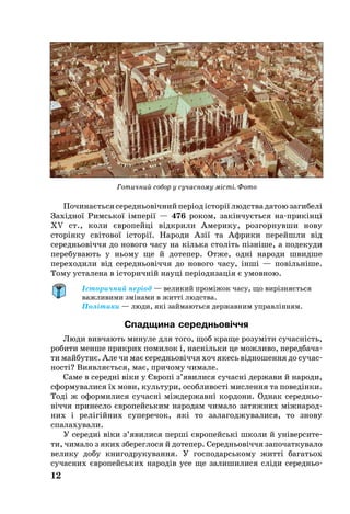 По­чи­наєть­ся се­реднь­овічний період історії людства датою загибелі
Західної Римсь­кої імперії — 476 роком, закінчуєть­ся на­­прикінці
XV ст., ко­ли європейці відкри­ли Аме­ри­ку, розгорнувши но­ву
сторінку світо­вої історії. На­роди Азії та Аф­ри­ки перейшли від
се­реднь­овіччя до но­во­го ча­су на кіль­ка століть пізніше, а по­де­ку­ди
перебувають у ньому ще й дотепер. Отже, одні на­ро­ди швид­ше
переходили від се­реднь­овіччя до но­во­го ча­су, інші — повільніше.
То­му усталена в істо­ричній на­уці періоди­зація є умов­ною.
Історичний період — великий проміжок часу, що вирізняється
важливими змінами в житті людства.
Політики — люди, які займаються державним управлінням.
Спадщина середньовіччя
Лю­ди вив­ча­ють минуле для то­го, щоб кра­ще ро­зуміти су­часність,
ро­би­ти мен­ше прик­рих по­ми­лок і, наскіль­ки це мож­ли­во, пе­ред­ба­ча­
ти май­бутнє. Але чи має се­реднь­овіччя хоч якесь відно­шен­ня до су­час­
ності? Ви­яв­ляєть­ся, має, причому чимале.
Са­ме в се­редні віки у Євро­пі з’явили­ся су­час­ні дер­жави й на­роди,
сформувалися їх мо­ви, куль­ту­ри, особ­ли­вості мис­лен­ня та по­ведінки.
Тоді ж офор­ми­ли­ся су­часні міждер­жавні кор­до­ни. Однак се­ред­нь­о­
віччя при­нес­ло євро­пейсь­ким на­ро­дам чи­ма­ло затяжних міжна­род­
них і релігійних суперечок, які то залагоджувалися, то знову
спалахували.
У се­редні віки з’яви­ли­ся перші євро­пейські шко­ли й універ­си­те­
ти, чи­ма­ло з яких збе­рег­ло­ся й до­те­пер. Се­реднь­овіччя за­по­чат­ку­ва­ло
ве­ли­ку добу кни­год­ру­ку­ван­ня. У гос­по­дарсь­ко­му житті багатьох
су­час­них євро­пейсь­ких на­родів усе ще залишилися сліди се­реднь­о­
12
Готичний собор у сучасному місті. Фото
 