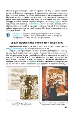 13
вічних форм гос­по­да­рю­ван­ня. У се­редні віки Євро­па ста­ла хрис­ти­
янсь­кою. Ви­ник­ли ка­то­лиць­ка й пра­вос­лав­на церк­ви, роз­ви­ну­ла­ся
бо­гос­ловсь­ка дум­ка. На Сході сформувався мусульманський світ.
При­дивіть­ся до ву­лиць і площ ба­гать­ох су­час­них міст. Як ба­га­то збе­
рег­ли во­ни се­реднь­овічних пам’яток! Це — і місь­ка за­бу­до­ва, й архі­
тек­ту­ра ба­гать­ох споруд, пе­ре­дусім цер­ков, місь­ких ра­туш з їхніми
скульп­тур­ами, іко­нами, вітра­жа­ми. Ба­га­то сю­жетів се­реднь­овіччя
відродилося в су­часній літе­ра­турі та кіно­мис­тецтві. Отже, се­реднь­
овіччя за­ли­ши­ло нам вагомий спа­док. Без йо­го ос­мис­лен­ня ми не
збаг­нули б са­мих се­бе.
Ратуша — будинок, у якому розміщувався міський уряд.
Вітраж — картина з кольорового скла чи іншого матеріалу,
що пропускає світло, у вікнах соборів і ратуш.
Звідки бе­руть­ся наші знан­ня про се­редні віки?
Се­реднь­овіччя ближ­че до нас у часі, ніж ста­ро­давність, то­му й
істо­рич­них дже­рел від нь­о­го збе­рег­ло­ся біль­ше.
Зок­ре­ма, від се­редніх віків дійшло до нас чи­ма­ло будівель, зна­рядь
праці, зброї, творів мис­те­цт­ва то­що. Час­ти­ну їх ви­я­ви­ли ар­хе­о­ло­ги
під час роз­ко­пок, час­ти­ну ж дбай­ли­во збе­рег­ли на­щад­ки як пам’ять
про своїх пра­щурів. Ще біль­ше збе­рег­ло­ся пи­сем­них пам’яток, які
ста­нов­лять для істо­ри­ків особ­ли­ву цінність. Нині во­ни зберіга­ють­ся в
спеціаль­них схо­ви­щах — архівах. Ба­га­то з них вчені вже опубліку­ва­
ли на сторінках книг і ча­со­писів, щоб зро­би­ти їх дос­тупніши­ми для
Перший аркуш «Хроніки»
Тітмара Мерзебурзького
Праця в книгосховищі з ушкод­женим
стародавнім рукописом. Фото
 