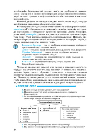 14
дослідників. Се­реднь­овічні пи­семні пам’ят­ки здебіль­шо­го ла­ти­но­
мовні. Се­ред них є чи­ма­ло гос­по­дарсь­ких до­ку­ментів (спис­ки май­на,
дарчі та купчі гра­мо­ти то­що) та за­писів за­конів, за яки­ми жили лю­ди
в се­редні віки.
Писемні джерела не завжди правдиво висвітлюють події, тому до
них історики ставляться обережно, критично.
Ба­га­тоціннихповідом­леньмістятьсе­реднь­овічніісто­ричніоповіді,
хроніки (на Русі їх на­зи­ва­ли літо­пи­са­ми), «житія» свя­тих (у них прав­
да пе­реміша­на з ви­гад­ка­ми), цер­ковні про­повіді, лис­ти, біо­г­рафії,
ро­дословні, «історії», уря­дові до­ку­мен­ти, на­у­ко­ва та ху­дож­ня літе­ра­
ту­ра то­що. Такі дже­ре­ла на­зи­ва­ють роз­повідаль­ни­ми. Пам’ять про
ми­ну­ле збе­рег­ли се­реднь­овічні ле­ген­ди про богів, во­ло­дарів і ге­роїв, а
та­кож каз­ки, прислів’я, за­гад­ки то­що.
Історичні джерела — усе те, що більшменш правдиво повідомляє
про історичні події та життя людей.
Архів — установа, в якій зберігають і опрацьовують старі документи.
Хроніки (літописи) — твори, в яких послідовно за часом
зображено перебіг історичних подій.
«Історії» — розповіді про важливі історичні події, свідками чи
сучасниками яких були автори.
V–XV ст. — середньовічний період історії людства для
Європейських народів.
Чер­паємо знан­ня про се­редні віки та­кож з на­род­них зви­чаїв та
об­рядів, які збе­рег­ли пам’ять про дав­ни­ну. У се­лянсь­ких весіллях,
ди­тя­чих іграх, свя­тах, убран­нях і прик­ра­сах, пред­ме­тах хатнь­о­го
вжит­ку дослідник зна­хо­дить свідчен­ня про світ се­реднь­овічної лю­ди­
ни. Чи­ма­ло ціка­во­го роз­повіда­ють се­реднь­овічні мо­не­ти, пе­чат­ки,
гер­би то­що. Вчені вва­жа­ють, що чим різно­манітніші істо­ричні дже­ре­
ла, тим повніше й прав­дивіше можна відтво­ри­ти ми­ну­ле людства.
1. На які періоди вчені поділя­ють історію людства?
2. Назви хро­но­логічні межі західноєвро­пейсь­ко­го і східно­го
Се­ред­нь­овіччя.
3. За до­по­мо­гою схе­ми роз­ка­жи, з яких іс­то­рич­них дже­рел чер­па­ють
знан­ня про се­ред­ні ві­ки вче­нііс­то­ри­ки.
4. Які сліди се­реднь­овічної до­би збе­рег­ли­ся до­те­пер?
5. Що дає вив­чен­ня се­реднь­овічної історії для ро­зуміння су­час­ності?
!
Се­редньо­віч­ні дже­ре­ла
Ре­чо­ві пам’ят­ки Пи­сем­ні пам’ят­ки на­род­ні зви­чаї
 об­ря­ди	 бу­дів­лі	
 зна­ряд­дя пра­ці
 зброя
 мо­не­ти
 пе­чат­ки
 гер­би
 до­ку­мен­ти
 хро­ні­ки
 за­ко­ни
 лі­те­ра­ту­ра
ПЕРЕВІР СЕБЕ
 