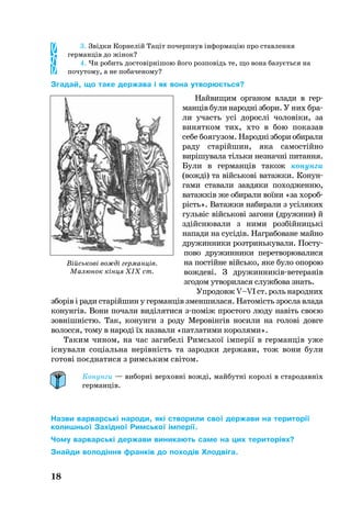 3. Звідки Корнелій Таціт почерпнув інформацію про ставлення
германців до жінок?
4. Чи робить достовірнішою його розповідь те, що вона базується на
почутому, а не побаченому?
Згадай, що таке держава і як вона утворюється?
Най­ви­щим ор­га­ном вла­ди в гер­
манців бу­ли на­родні збо­ри. У них бра­
ли участь усі до­рослі чо­ловіки, за
ви­нят­ком тих, хто в бою по­ка­зав
се­бе бо­я­гу­зом. На­роднізбо­риоби­ра­ли
ра­ду старійшин, яка са­мостійно
вирішу­ва­ла тіль­ки нез­начні пи­тан­ня.
Бу­ли в гер­манців та­кож ко­нун­ги
(вожді) та війсь­кові ва­таж­ки. Ко­нун­
га­ми ста­ва­ли зав­дя­ки по­ход­жен­ню,
ва­таж­ків же оби­ра­ли воїни «за хо­­роб­
рість». Ва­таж­ки на­би­ра­ли з усіля­ких
гульвіс війсь­кові загони ­(дру­жи­ни) й
здійсню­ва­ли з ни­ми розбійницькі
на­па­ди на су­сі­дів. Наг­ра­бо­ва­не май­но
дру­жин­ни­ки розт­ринь­ку­ва­ли. Пос­ту­
по­во дру­жин­ни­ки пе­рет­во­рю­ва­ли­ся
на постійне війсь­ко, яке бу­ло опо­рою
вож­деві. З дру­жин­никівве­те­ранів
зго­дом ут­во­ри­ла­ся служ­бо­ва знать.
Упро­довж V–VI ст. роль на­род­них
зборів і ра­ди старійшин у гер­манців змен­ши­ла­ся. На­томість зрос­ла вла­да
ко­нунгів. Вони по­ча­ли виділя­ти­ся зпоміж прос­то­го лю­ду навіть своєю
зовнішністю. Так, ко­нун­ги з ро­ду Ме­ровінгів но­си­ли на го­лові дов­ге
во­лос­ся, то­му в на­роді їх на­зва­ли «пат­ла­ти­ми ко­ро­ля­ми».
Та­ким чи­ном, на час за­ги­белі Римсь­кої імперії в гер­манців уже
існу­ва­ли соціаль­на нерівність та за­род­ки дер­жа­ви, тож вони бу­ли
готові поєдна­ти­ся з римсь­ким світом.
Конунги — виборні верховні вожді, майбутні королі в стародавніх
германців.
Назви варварські народи, які створили свої держави на території
колишньої Західної Римської імперії.
Чому варварські держави виникають саме на цих територіях?
Знайди володіння франків до походів Хлодвіга.
18
Військові вожді германців.
Малюнок кінця XIX ст.
 