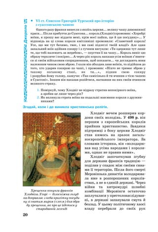 		VI ст. Єпис­коп Гри­горій Турсь­кий про історію
з су­ас­сонсь­кою ча­шею
Од­но­го ра­зу фран­ки винесли з якоїсь церк­ви... ве­ли­ку ча­шу ди­во­виж­ної
кра­си... Після прибуття до Су­ас­сона... ко­роль (Хлодвіг) про­мо­вив: «Хо­робрі
воїни, я про­шу вас відда­ти мені, крім моєї пай­ки, ще й цю по­су­ди­ну»... У
відповідь на ці сло­ва ко­ро­ля кмітливіші про­мо­ви­ли: «Сла­вет­ний ко­роль!
Усе, що ми тут ба­чи­мо, твоє, і ми самі підлеглі твоїй владі!» Але один
за­паль­ний воїн здійняв со­ки­ру і з гуч­ним ви­гу­ком: «Ти одер­жиш тут ли­ше
те, що тобі на­ле­жить за же­ре­бом», — опус­тив її на ча­шу... Ко­роль виніс цю
об­ра­зу терп­ля­че і покірно... А че­рез рік ко­роль на­ка­зав усім воїнам з’яви­ти­
ся зі своїм війсь­ко­вим спо­ряд­жен­ням, щоб по­ка­за­ти... чи дог­ля­да­ють во­ни
на­леж­ним чи­ном свою зброю. І ко­ли він об­хо­див ла­ви воїнів, то підійшов до
то­го, хто уда­рив со­ки­рою по чаші, і про­мо­вив: «Ніхто не три­має зброю у
та­ко­му по­га­но­му стані, як ти...», підняв свою со­ки­ру
і роз­ру­бав йо­му го­ло­ву, ка­жу­чи: «Так самісінь­ко й ти вчи­нив з тією ча­шею
в Су­ас­соні». Іншим він на­ка­зав розійти­ся, наг­нав­ши на них своїм вчин­ком
ве­ли­ко­го стра­ху.
1. Поміркуй, чо­му Хлодвіг не відра­зу стратив не­покірно­го воїна,
а зро­бив це ли­ше че­рез рік?
2. Як впли­ну­ла стра­та воїна на по­дальші взаєми­ни ко­ро­ля з дру­жин­
ни­ка­ми?
Згадай, коли і де виникла християнська релігія.
Хлодвіг ме­чем роз­ши­рив кор­
до­ни своїх во­лодінь. У 498 p. він
пер­шим з євро­пейсь­ких ко­ролів
прий­няв хрис­ти­я­н­ство. Зав­дя­ки
підтримці з бо­ку церк­ви Хл­одвіг
став ки­мось на зра­зок за­галь­
ноєвро­пейсь­ко­го імпе­ра­то­ра. За
сло­ва­ми істо­ри­ка, він «во­ло­да­рю­
вав над усіма на­ро­да­ми і ко­ро­ля­
ми, од­нак не правив ни­ми».
Хлодвіг за­по­чат­ку­вав згуб­ну
для дер­жа­ви франків тра­дицію —
поділив у спа­док між своїми си­на­
ми її те­ри­торію. Після йо­го смерті
Ме­ровінзь­ка ди­настія во­ло­да­рю­ва­
ла вже в роз­по­ро­ше­них ко­ро­лів­
ствах, а не в єдиній дер­жаві. Че­рез
війни та хит­ро­мудрі шлюбні
комбінації Ме­ровінги ос­та­точ­но
зап­лу­та­ли­ся у прес­то­ло­насліду­ван­
ні, в дер­жаві за­па­ну­ва­ли сму­та й
без­лад. У ць­о­му політич­но­му ха­осі
вла­ду пе­реб­ра­ли до своїх рук
20
Джерело
Хре­щен­ня ко­нун­га франків
Хлодвіга. Угорі — білосніжна го­луб­
ка доп­рав­ляє з не­ба крихітну посуди­
ну зі свя­тим ми­ром (єлеєм) для об­ря­
ду хре­­щен­­ня, як про це йдеть­ся у
ста­ро­давній ле­генді
 