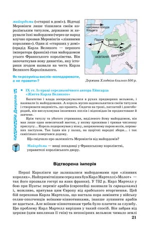 майордо­ми («старші в домі»). Відтоді
Ме­ровінги ли­ше тіши­ли­ся своїм ко­­
ролівсь­ким ти­ту­лом, дер­жа­вою ж ке­­
ру­ва­ли їхні майор­до­ми (че­рез це на­род
влуч­но проз­вав Меровінгів «ліни­ви­ми
ко­ро­ля­ми»). Один зі «стар­ших у домі»
(прадід Кар­ла Ве­ли­ко­го — пер­шо­го
імпе­ра­то­ра франків) став майор­до­мом
усь­о­го Франксь­ко­го ко­ролівства. Він
за­по­чат­ку­вав но­ву ди­настію, яку істо­
ри­ки згодом наз­ва­ли на честь Кар­ла
Ве­ли­ко­го Ка­ролінзь­кого.
Як ти розумієш вислів «володарювати,
а не правити»?
		IX ст. Із праці се­реднь­овічно­го ав­то­ра Ейнгарда
«Жит­тя Кар­ла Ве­ли­ко­го»
Ба­га­т­ство і вла­да зо­се­ред­жу­ва­ли­ся в ру­ках прид­вор­них вель­мож, і
називали їх майордомами. А ко­роль му­сив за­до­воль­ня­ти­ся своїм ти­ту­лом
і ство­рю­ва­ти ви­димість, що править. Си­дя­чи на троні, пат­ла­тий і дов­го­бо­
ро­дий, він вис­лу­хо­ву­вав іно­зем­них послів і відповідав їм про­дик­то­ва­не й
зав­че­не.
Крім ти­ту­лу та убо­го­го ут­ри­ман­ня, виділе­но­го йо­му майор­до­мом, він
мав ли­ше один не­ве­лич­кий маєток, у яко­му про­жи­вав і три­мав ­чис­лен­ну
прис­лу­гу... Ко­роль подорожував у візку, зап­ря­же­но­му па­рою волів, ке­ро­ва­
них пас­ту­хом. Так їздив він у па­лац, на щорічні на­родні збо­ри... і так
самісінь­ко по­вер­тав­ся до­до­му.
Що свідчи­ло про за­лежність Ме­ровінгів від майор­домів?
Майордоми — вищі посадовці у Франкському королівстві,
управителі королівського двору.
Відтворена імперія
Перші Ка­ролінги ще за­ли­ша­ли­ся майор­до­ма­ми при «ліни­вих
ко­ро­лях».Найп­римітнішимсе­реднихбувКарлМар­телл(«Мо­лот» —
так йо­го проз­ва­ли гострі на язик фран­ки). У 732 р. Карл Мар­телл у
бою при Пу­атьє пе­реміг арабів (євро­пейці на­зи­ва­ли їх са­ра­ци­на­ми)
і, мож­ли­во, вря­ту­вав цим Євро­пу від арабсь­ко­го вторгнення. Цей
бій переконав Кар­ла Мар­тел­ла, що нас­та­ла по­ра заміни­ти у війсь­ку
се­лянопол­ченців воїна­микіннот­ни­ка­ми, інак­ше зу­пи­ни­ти арабів
не вдасть­ся. Але воїнамкіннот­ни­кам тре­ба бу­ло пла­ти­ти за служ­бу.
Цю проб­ле­му Карл Мар­телл вирішив у та­кий спосіб. Він заб­рав від
церк­ви (цим викликав її гнів) та не­покірних вель­мож чи­ма­ло землі
21
Держава Хлодвіга близько 500 р.
Джерело
 