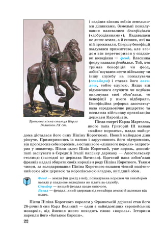 і наділив кінних воїнів зе­мель­ни­
ми ділян­ка­ми. Зе­мельні по­­­жа­­лу­
ван­ня на­зи­ва­ли­ся бе­не­фі­ці­я­ми
(«доб­родіян­ня­ми»). На­да­ва­ла­ся
не ли­ше зем­ля, а й се­ля­ни, які на
ній про­жи­ва­ли. Спер­шу бе­нефіцій
жа­лу­вав­ся при­життєво, але зго­
дом він пе­рет­во­рив­ся у спад­ко­
ве во­лодіння — фе­од. Влас­ни­ка
фе­о­ду наз­ва­ли фе­о­да­лом. Той, хто
три­мав бе­нефіцій чи фе­од,
зо­бов’язу­вав­ся нес­ти війсь­ко­ву чи
іншу служ­бу на по­жа­лу­ва­ча
(сеньйо­ра) і ста­вав йо­го ва­са­
лом, тоб­то слу­гою. Як­що він
відмов­ляв­ся слу­жи­ти чи нед­ба­ло
ви­ко­ну­вав свої обов’яз­ки, то
бе­нефіції у нь­о­го відби­ра­ли.
Бе­нефіційна ре­фор­ма за­по­чат­ку­
ва­ла се­реднь­овічне ри­ца­р­ство та
по­си­ли­ла війсь­ко­ву ор­ганізацію
дер­жа­ви Ка­ролінгів.
Після смерті Кар­ла Мар­тел­ла,
яко­го па­па Гри­горій III наз­вав
«май­же ко­ро­лем», вла­да майор­
до­ма діста­ла­ся йо­го си­ну Піпіну Ко­­­рот­­ко­­­­му. Но­вий майор­дом діяв
рішу­че. При­ми­рив­шись із па­пою і за­ру­чив­шись йо­го підтрим­кою,
він про­го­ло­сив се­бе ко­ро­лем, а ос­тан­нь­о­го «ліни­во­го ко­ро­ля» зап­ро­то­
рив у мо­нас­тир. Після ць­о­го Піпін Ко­рот­кий, уже ко­роль, до­поміг
папі зас­ну­ва­ти в Се­редній Італії папсь­ку дер­жа­ву — Апос­тольсь­ку
сто­ли­цю (сь­о­годні це дер­жа­ва Ва­ти­кан). Вдяч­ний па­па зо­бов’язав
франків на­далі оби­ра­ти своїх ко­ролів з ро­ду Піпіна Ко­рот­ко­го. Та­ким
чи­ном, за во­ло­да­рю­ван­ня Піпіна Ко­рот­ко­го склав­ся тісний політич­
ний со­юз між церк­вою та ко­ролівсь­кою вла­дою, вигідний обом.
Феод — земля (чи дохід з неї), пожалувана королем чи сеньйором
васалу у спадкове володіння як плата за службу.
Сеньйор — вищий феодал щодо нижчого.
Васал — феодал, який одержав від сеньйора землю й залежав від
нього.
Після Піпіна Ко­рот­ко­го ко­ро­лем у Франкській дер­жаві став йо­го
26річний син Карл Ве­ли­кий — один з найвідоміших євро­пейсь­ких
мо­нархів, від ймення яко­го по­хо­дить слово «король». Історики
нарекли його «батьком Європи».
22
Бронзова кінна статуя Карла
Великого. IX ст.
 