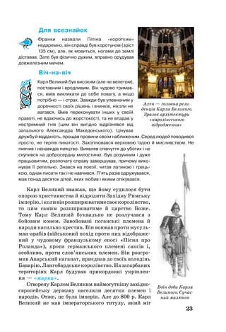 23
Для всез­найок
Франки назвали Піпіна «коротким»
недаремно, він справді був коротуном (зріст
135 см), але, як мовиться, ногами до землі
діставав. Зате був фізично дужим, вправно орудував
довжелезним мечем.
Вічнавіч
Карл Ве­ли­кий був ви­со­ким (але не ве­ле­том),
пос­тав­ним і врод­ли­вим. Він чу­до­во три­мав­
ся, вмів вик­ли­ка­ти до се­бе по­ва­гу, а як­що
потрібно — і страх. Завж­ди був упев­не­ним у
до­реч­ності своїх рішень і вчинків, ніко­ли не
ва­гав­ся. Вмів пе­ре­ко­ну­ва­ти інших у своїй
пра­воті, не вда­ю­чись до жорс­то­кості, та не впадав у
нест­рим­ний гнів (цим він вигідно відрізняв­ся від
запального Алек­са­нд­ра Ма­ке­донсь­ко­го). Ціну­вав
друж­бу й відданість, про­щав про­ви­ни своїм наближеним. Се­ред лю­дей поводився
прос­то, не терпів пи­ха­тості. За­хоп­лю­вав­ся вер­хо­вою їздою й мис­ли­в­ством. Не
пиячив і не­на­видів пи­яцт­во. Ви­яв­ляв співчут­тя до убо­гих і не
ску­пив­ся на доб­ро­се­рд­ну ми­лос­ти­ню. Був ро­зум­ним і ду­же
праць­о­ви­тим, роз­по­ча­ту спра­ву за­вер­шу­вав, при­чо­му ви­ко­
ну­вав її ре­тель­но. Знав­ся на по­езії, чи­тав ла­ти­ною і грець­
кою, од­нак пи­са­ти так і не нав­чив­ся. П’ять разів од­ру­жу­вав­ся,
мав по­над де­ся­ток дітей, яких лю­бив і якими опікувався.
Карл Ве­ли­кий вва­жав, що йо­му су­ди­ло­ся бу­ти
опо­рою хрис­ти­я­н­ства й відро­ди­ти Західну Римсь­ку
імперію,іко­ливінроз­ши­рю­ва­ти­месвоєко­ролівство,
то цим самим роз­ши­рю­ва­ти­ме й царство Бо­же.
То­му Карл Ве­ли­кий бук­валь­но не роз­лучався з
бойо­вим ко­нем. За­войо­вані поганські пле­ме­на й
на­ро­ди на­силь­но хрестив. Він во­ю­вав про­ти му­суль­
манарабів (війсь­ко­вий похід про­ти них відоб­ра­же­
ний у чу­дово­му фран­цузь­ко­му епосі «Пісня про
Ро­лан­да»), про­ти гер­мансь­ко­го пле­мені саксів і,
особ­ли­во, про­ти слов’янсь­ких пле­мен. Він розг­ро­
мив Аварсь­кий ка­га­нат, приєднав до своїх во­лодінь
Ба­варію,Лан­гобардсь­кеко­ролівство.Назагарбаних
те­ри­торіях Карл будував при­кор­донні укріплен­
ня — «мар­ки».
Ство­ре­ну Кар­лом Ве­ли­ким най­мо­гутнішу західно
євро­пейсь­ку дер­жа­ву на­се­ля­ли де­сят­ки пле­мен і
на­родів. От­же, це бу­ла імперія. Але до 800 р. Карл
Ве­ли­кий не мав імпе­ра­торсь­ко­го ти­ту­лу, який міг
Воїн доби Карла
Великого. Сучас­
ний малюнок
Ахен — головна рези­
денція Карла Великого.
Зразок архітектури
«каролінгського
відродження»
 