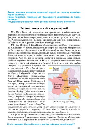 25
Якими землями володіли франкські королі до початку правління
Карла Великого?
Назви території, приєднані до Франкського королівства за Карла
Великого.
Які держави утворилися після розпаду імперії Карла Великого?
Король помер — хай живуть королі!
Хоч Карл Ве­ли­кий, здавалося, все зро­бив зад­ля зміцнен­ня своєї
дер­жа­ви, во­на ви­я­ви­ла­ся нежиттєздатною. Її пос­лаб­лю­ва­ли бунтівні
фе­о­да­ли, яких імпе­ра­то­ру до­во­ди­ло­ся си­ломіць при­во­ди­ти до по­ко­
ри. А го­лов­не, пле­ме­на і на­ро­ди, що на­се­ля­ли імперію, жили самі по
собі й не хотіли ко­ри­ти­ся за­войов­ни­камфран­кам.
У 814 р. 71річний Карл Ве­ли­кий, як ка­жуть англійці, «приє­днав­ся
до біль­шості» — по­мер. Не­за­дов­го до смерті він поділив імперію між
своїми си­на­ми, підпи­сав­ши цим їй смерт­ний ви­рок. Си­ни, яким не
терпіло­ся дор­ва­ти­ся до вла­ди, по­хо­ва­ли бать­ка вже в день йо­го смерті.
Не пош­ма­ту­ва­ли во­ни імперію ли­ше то­му, що двоє з них рап­то­во
по­мер­ли. Але те, що не встиг­ли зро­би­ти з дер­жа­вою си­ни Кар­ла,
успішно до­ро­би­ли йо­го ону­ки. У 843 р. ці «ко­роль­ки» (так зне­важ­ли­во
наз­вав їх су­час­ник) зібра­ли­ся у Вер­дені й там поділи­ли між со­бою
імперію. За умо­ва­ми Вер­денсь­кої
угоди один з них, Карл Ли­сий, одер­
жав на за­ході ледь не всю те­ри­торію
май­бутньої Франції. Се­ре­дньо­му
бра­ту, Лю­до­ви­ку Німець­ко­му,
діста­ла­ся на сході те­ри­торія май­
бутньої Німеч­чи­ни. Найс­тар­ший
же брат, Ло­тар, об­завівся імпе­ра­
торсь­ким ти­ту­лом, біль­шою час­ти­
ною Італії та вузь­кою сму­гою зе­мель
уз­довж Рей­ну (між во­лодіння­ми
Кар­ла Ли­со­го та Лю­до­ви­ка Німець­
ко­го). «Дер­жа­ва Ло­та­ря» бу­ла впро­
довж століть яб­лу­ком розб­ра­ту між
Францією та Німеч­чи­ною, по­ки
во­ни не поділи­ли її між со­бою. Так
Вер­денсь­ка угода зак­лала підму­рок для ут­во­рен­ня трь­ох за­хідно­євро­
пейсь­ких дер­жав — Франції, Ні­меч­чи­ни та Італії і, від­повідно,
трь­ох на­родів: фран­цузь­ко­го, ні­мець­­ко­го та італійсь­ко­го.
Істо­ри­ки не про­ли­ва­ють сліз із при­во­ду за­ги­белі імперії Ка­ролінгів.
Во­ни вва­жа­ють її при­ре­че­ною са­мою історією. Своєю за­ги­бел­лю во­на
зу­мо­ви­ла більш гар­монійний політич­ний роз­ви­ток Західної Євро­пи.
Верденська угода 843 р.
Хто із нащадків Карла Великого здобув найкращі землі імперії?
 