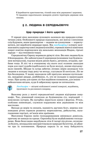 27
§ 2. ЛЮ­ДИ­НА В СЕРЕДНЬОВІЧЧІ
Цар при­ро­ди і йо­го царство
У се­редні віки на­се­лен­ня цілковито за­ле­жа­ло від при­род­нокліма­
тич­них умов. Особ­ли­вості при­ро­ди підка­зу­ва­ли, які жит­ла і по­се­лен­ня
слід бу­ду­ва­ти, яким транс­пор­том — вод­ним чи су­хо­пут­ним — ко­рис­ту­
ва­ти­ся, які ви­роб­ля­ти зна­ряд­дя праці. Від ланд­шаф­ту і кліма­ту за­ле­
жавнавітьха­рак­терса­моїлю­ди­ни(спокійні,стри­маніжи­теліпівнічних
ши­рот помітно відрізня­ли­ся від запальних мешканців Півдня, гірські
на­ро­ди — від сте­по­виків то­що).
Се­реднь­овічну Євро­пу вкри­ва­ли дрімучі ліси. Без них лю­ди­на бу­ла
б без­по­рад­ною. Ліс за­без­пе­чу­вав її де­ре­ви­ною (ос­нов­ним тоді будівель­
ним ма­теріалом), го­ду­вав ме­дом ди­ких бджіл, ди­чи­ною, яго­да­ми, гри­
ба­ми то­що. В лісі чи в очи­ще­но­му від нь­о­го полі се­ля­нин зна­хо­див
корм для своєї ху­до­би (здебіль­шо­го це бу­ли жо­луді, яки­ми відго­до­ву­
ва­ли сви­ней). Шку­ри та хут­ра за­би­тих лісо­вих звірів за­хи­ща­ли тіло
лю­ди­ни в хо­лод­ну по­ру ро­ку чи не­го­ду, слу­гу­ва­ли їй постіллю. Ліс не
був без­люд­ним. У нь­о­му зна­хо­ди­ли собі при­ту­лок мо­на­хипус­тель­ни­
ки, мандрівні ри­царі, розбійни­ки, ті, хто не по­ла­див із пра­во­суд­дям
то­що. При ць­о­му для од­них ліс був надійною схо­ван­кою, для інших —
не­без­печ­ним місцем, ку­ди й озб­роєно­му кра­ще не по­ти­ка­ти­ся.
Ландшафт — місцеві особливості земної поверхні, водоймищ,
ґрунтового та рослинного покриву.
Важ­ли­ву роль у житті се­реднь­овічної лю­ди­ни відігра­вав ланд­
шафт. Так, рівнин­ний спо­ну­кав до будівницт­ва сіл, поріза­ний —
не­ве­ли­ки­х ху­то­рів. На па­гор­бах ви­рос­та­ли зам­ки і фор­теці. Річки,
особ­ли­во пов­но­водні, слу­жи­ли кор­до­на­ми між дер­жа­ва­ми та між
маєтка­ми.
Ви­хо­ди до морів та оке­анів, на­явність зруч­них бухт, ме­ре­жа пов­
но­вод­них річок спри­я­ли роз­вит­ку мо­реп­ла­в­ства, ри­баль­ства, на­ла­
год­жен­ню тор­гівлі, зв’язків між країна­ми.
На­се­лен­ня Євро­пи своїм гос­по­да­рю­ван­ням зміню­ва­ло довкілля,
при­чо­му не завж­ди на кра­ще. Євро­пейці бу­ли нед­бай­ли­ви­ми гос­по­да­
ря­ми. Во­ни бе­зо­гл­яд­но ви­ру­бу­ва­ли ліси й ча­гарі під ріллю, осу­шу­ва­
ли бо­ло­та, не­о­щад­ли­во ви­ко­рис­то­ву­ва­ли при­родні ба­га­т­ства, не дба­ю­
чи про їх по­пов­нен­ня. При­ро­да ка­ра­ла їх за та­ку байдужість
6 )прий­нят­тя хри­сти­ян­ства, тіс­ний со­юз між дер­жа­вою і цер­квою;
7) тра­ди­ція ка­ро­лін­зь­ких мо­нар­хів ді­ли­ти те­ри­то­рію дер­жа­ви між
си­на­ми.
 