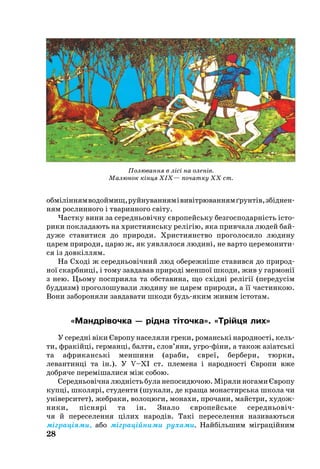 28
обміліннямводоймищ,руй­ну­ван­нямівивітрю­ван­нямґрунтів,збіднен­
ням рос­лин­но­го і тва­рин­но­го світу.
Частку ви­ни за се­реднь­овічну євро­пейсь­ку без­гос­по­дарність істо­
ри­ки пок­ла­да­ють на хрис­ти­янсь­ку релігію, яка прив­ча­ла лю­дей бай­
ду­же ста­ви­ти­ся до при­ро­ди. Хрис­ти­я­н­ство про­го­ло­си­ло лю­ди­ну
ца­рем при­ро­ди, ца­рю ж, як уяв­ля­ло­ся лю­дині, не варто цере­мо­ни­ти­
ся із довкіллям.
На Сході ж се­реднь­овічний люд обе­режніше ставився до при­род­
ної скарб­ниці, і то­му зав­да­вав при­роді мен­шої шко­ди, жив у гар­монії
з нею. Ць­о­му посп­ри­я­ла та обс­та­ви­на, що східні релігії (пе­ре­дусім
буд­дизм) про­го­ло­шу­ва­ли лю­ди­ну не ца­рем при­ро­ди, а її час­тин­кою.
Во­ни за­бо­ро­ня­ли зав­да­ва­ти шко­ди будьяким жи­вим істо­там.
«Мандрівочка — рідна тіточка». «Трійця лих»
У се­редні віки Євро­пу на­се­ля­ли гре­ки, ро­манські на­род­ності, кель­
ти, фракійці, гер­манці, бал­ти, слов’яни, уг­рофіни, а та­кож азіатські
та аф­ри­канські мен­ши­ни (ара­би, євреї, бер­бе­ри, тюр­ки,
ле­ван­тинці та ін.). У V–XI ст. пле­ме­на і на­род­ності Євро­пи вже
добряче пе­реміша­ли­ся між со­бою.
Се­реднь­овічна людність бу­ла не­по­си­дю­чою. Міряли ногами Європу
купці, шко­лярі, сту­ден­ти (шу­ка­ли, де кра­ща мо­нас­тирсь­ка шко­ла чи
універ­си­тет), жеб­ра­ки, волоцюги, мо­на­хи, про­ча­ни, майстри, ху­дож­
ни­ки, піснярі та ін. Зна­ло євро­пейсь­ке се­реднь­овіч
чя й пе­ре­се­лен­ня цілих на­родів. Такі пе­ре­се­лен­ня на­зи­ва­ють­ся
міграціями, або міграційни­ми ру­ха­ми. Найбіль­шим міграційним
Полювання в лісі на оленів.
Малюнок кінця XIX— початку XX ст.
 