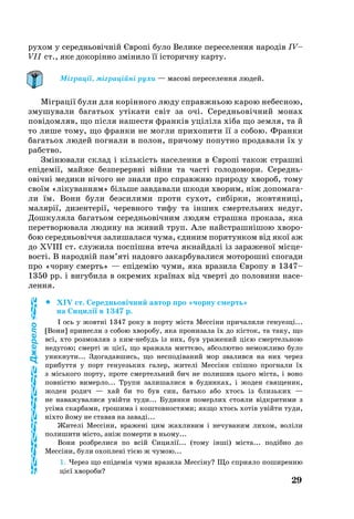 29
ру­хом у се­реднь­овічній Європі бу­ло Ве­ли­ке пе­ре­се­лен­ня на­родів IV–
VII ст., яке до­корінно зміни­ло її істо­рич­ну кар­ту.
Міграції, міграційні рухи — масові переселення людей.
Міграції були для корінно­го лю­ду справжньою карою не­бес­ною,
зму­шу­ва­ли багатьох утіка­ти світ за очі. Се­реднь­о­вічний мо­нах
повідом­ляв, що після на­шес­тя франків уціліла хіба що зем­ля, та й
то ли­ше то­му, що фран­ки не мог­ли при­хо­пи­ти її з со­бою. Фран­ки
ба­гать­ох лю­дей пог­на­ли в по­лон, при­чо­му по­пут­но про­да­ва­ли їх у
рабство.
Зміню­ва­ли склад і кількість на­се­лен­ня в Європі та­кож страшні
епідемії, май­же без­пе­рервні війни та часті го­ло­до­мо­ри. Се­реднь­
овічні ме­ди­ки нічо­го не зна­ли про спра­вж­ню при­ро­ду хво­роб, то­му
своїм «ліку­ван­ням» біль­ше зав­да­ва­ли шко­ди хво­рим, ніж до­по­ма­га­
ли їм. Во­ни бу­ли без­си­ли­ми проти сухот, сибірки, жовтяниці,
ма­лярії, ди­зен­терії, че­рев­но­го ти­фу та інших смер­тель­них не­дуг.
Дошкуляла ба­гать­ом се­реднь­овічним лю­дям страш­на про­ка­за, яка
пе­рет­во­рю­ва­ла лю­ди­ну на жи­вий труп. Але найстрашнішою хво­ро­
бою се­реднь­овіччя за­ли­ша­ла­ся чу­ма, єди­ним по­ря­тун­ком від якої аж
до XVIII ст. слу­жи­ла поспішна втеча якнайдалі із за­ра­же­ної місце­
вості. В на­родній пам’яті на­дов­го за­кар­бу­ва­ли­ся мо­то­рошні спо­га­ди
про «чор­ну смерть» — епідемію чу­ми, яка вра­зи­ла Євро­пу в 1347–
1350 pp. і ви­гу­би­ла в ок­ре­мих країнах від чверті до по­ло­ви­ни на­се­
лен­ня.
		XIV ст. Середньовічний автор про «чорну смерть»
на Сицилії в 1347 р.
І ось у жовтні 1347 ро­ку в пор­ту міста Мессіни при­ча­ли­ли ге­нуезці...
[Во­ни] при­нес­ли з со­бою хво­ро­бу, яка про­ни­за­ла їх до кісток, та та­ку, що
всі, хто роз­мов­ляв з кимне­будь із них, був ура­же­ний цією смер­тель­ною
не­ду­гою; смерті ж цієї, що вра­жа­ла миттєво, аб­со­лют­но не­мож­ли­во бу­ло
уник­ну­ти... Здо­га­дав­шись, що нес­подіва­ний мор зва­лив­ся на них че­рез
при­бут­тя у порт ге­ну­езь­ких га­лер, жи­телі Мессіни спішно прог­на­ли їх
з місь­ко­го пор­ту, про­те смер­тель­ний бич не по­ли­шив ць­о­го міста, і воно
повністю ви­мер­ло... Тру­пи за­ли­ша­ли­ся в бу­дин­ках, і жо­ден свя­ще­ник,
жо­ден ро­дич — хай би то був син, бать­ко або хтось із близь­ких —
не на­ва­жу­ва­ли­ся увійти ту­ди... Бу­дин­ки по­мер­лих сто­я­ли відкри­ти­ми з
усіма скар­ба­ми, гро­ши­ма і кош­тов­нос­тя­ми; як­що хтось хотів увійти ту­ди,
ніхто йо­му не ста­вав на за­ваді...
Жи­телі Мессіни, вра­жені цим жах­ли­вим і не­чу­ва­ним ли­хом, воліли
по­ли­ши­ти місто, аніж по­мер­ти в нь­о­му...
Вони розб­ре­ли­ся по всій Си­цилії... (то­му інші) міста... подібно до
Мессіни, бу­ли охоп­лені тією ж чу­мою...
1. Че­рез що епідемія чу­ми вра­зи­ла Мессіну? Що спри­я­ло по­ши­рен­ню
цієї хво­ро­би?
Джерело
 