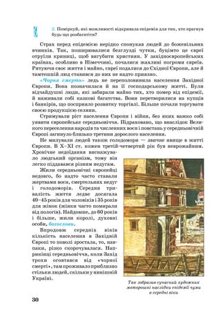 30
2. Поміркуй, які мож­ли­вості відкри­ва­ла епідемія для тих, хто прагнув
будьщо роз­ба­гатіти?
Страх пе­ред епідемією нерідко спонукав лю­дей до бо­жевіль­них
вчинків. Так, по­ши­рю­ва­ли­ся без­г­лузді чут­ки, буцімто це євреї
от­руїли кри­ниці, щоб ви­гу­би­ти хрис­ти­ян. У західноєвро­пейсь­ких
країнах, особ­ли­во в Німеч­чині, по­ча­ли­ся жах­ливі пог­ро­ми євреїв.
Ря­ту­ю­чи своє жит­тя і майно, євреї по­да­ли­ся до Східної Євро­пи, але й
тамтешній люд ста­вив­ся до них не надто п­ри­яз­но.
«Чор­на смерть» ледь не пе­ре­по­ло­ви­ни­ла на­се­лен­ня Західної
Євро­пи. Во­на поз­на­чи­ла­ся й на її гос­по­дарсь­ко­му житті. Були
відчайдушні лю­ди, які за­би­ра­ли май­но тих, хто по­мер від епідемії,
й на­жи­ва­ли собі каз­кові ба­га­т­ства. Во­ни пе­рет­во­ри­ли­ся на купців
і банкірів, що поспри­я­ло роз­вит­ку торгівлі. Біль­ше по­ча­ли тор­гу­ва­ти
своєю про­дукцією се­ля­ни.
Стри­му­ва­ли ріст на­се­лен­ня Євро­пи і війни, без яких важ­ко собі
уя­ви­ти євро­пейсь­ке се­реднь­о­віччя. Підра­хо­ва­но, що внас­лідок Ве­ли­
ко­го пе­ре­се­лен­ня на­родів та чис­лен­них воєн і повс­тань у се­реднь­овічній
Європі за­ги­ну­ло близько тре­ти­ни до­рос­ло­го на­се­лен­ня.
Не ми­лу­ва­ли лю­дей та­кож го­ло­до­мо­ри — звич­не яви­ще в житті
Євро­пи. В Х–ХІ ст. ко­жен третійчет­вер­тий рік був нев­ро­жай­ним.
Хронічне не­доїдан­ня вис­на­жу­ва­
ло людсь­кий ор­ганізм, то­му він
лег­ко підда­вав­ся різним не­ду­гам.
Жи­ли се­реднь­овічні євро­пейці
не­дов­го, бо над­то час­то ста­ва­ли
жерт­вами воєн, смер­тель­них не­дуг
і го­ло­до­морів. Се­ред­ня три
ва­лість жит­тя лед­ве до­ся­га­ла
40–45 ро­ків для чо­ловіків і 35 ро­ків
для жінок (жінки час­то по­ми­ра­ли
від пологів). Най­дов­ше, до 60 ро­ків
і біль­ше, жи­ли ко­ролі, ду­ховні
осо­би, бо­гос­ло­ви.
Впро­довж се­редніх віків
кількість населення в Західній
Європі то по­волі зрос­та­ла, то, нав­
па­ки, різко ско­ро­чу­ва­ла­ся. Нап­
рикінці се­реднь­овіччя, ко­ли Захід
тро­хи огов­тав­ся від «чор­ної
смерті»,тампроживалоприблизно
стількилю­дей,скількиунинішній
Ук­раїні.
Так зобразив сучасний художник
моторошні наслідки епідемії чуми
в середні віки
 