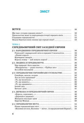 4
ЗМІСТ
Вступ . . . . . . . . . . . . . . . . . . . . . . . . . . . . . . . . . . . . . . . . . . . . . . . . 	 10
Що таке «історія середніх віків»? . . . . . . . . . . . . . . . . . . . . . . . . . . . 	 10
Хронологічні межі та періодизація історії середніх віків  . . . . . . . . 	 11
Спадщина середньовіччя . . . . . . . . . . . . . . . . . . . . . . . . . . . . . . . . . . . 	 12
Звідки беруться наші знання про середні віки? . . . . . . . . . . . . . . . . 	 13
ТЕМА 1
СЕРЕДНЬОВІЧНИЙ СВІТ ЗАХІДНОЇ ЄВРОПИ
§ 1. НАРОДЖЕННЯ СЕРЕДНЬОВІЧНОЇ ЄВРОПИ . . . . . . . . . . . . . . 	 16
Римський і варварський світи в середині І тисячоліття  . . . . . . . 	 16
«Ліниві королі» . . . . . . . . . . . . . . . . . . . . . . . . . . . . . . . . . . . . . . . . 	 19
Відтворена імперія . . . . . . . . . . . . . . . . . . . . . . . . . . . . . . . . . . . . . 	 21
Король помер — хай живуть королі! . . . . . . . . . . . . . . . . . . . . . . . 	 25
§ 2. ЛЮДИНА В СЕРЕДНЬОВІЧЧІ . . . . . . . . . . . . . . . . . . . . . . . . . . 	 26
Цар природи і його царство . . . . . . . . . . . . . . . . . . . . . . . . . . . . . . 	 26
«Мандрівочка — рідна тіточка». «Трійця лих» . . . . . . . . . . . . . . 	 28
За хлібом насущним . . . . . . . . . . . . . . . . . . . . . . . . . . . . . . . . . . . . 	 31
§ 3. СЕРЕДНЬОВІЧНЕ ЄВРОПЕЙСЬКЕ СУСПІЛЬСТВО . . . . . . . . . 	 32
Сеньйори, васали, селяни . . . . . . . . . . . . . . . . . . . . . . . . . . . . . . . . 	 32
Хто на кого працював? . . . . . . . . . . . . . . . . . . . . . . . . . . . . . . . . . . 	 34
«Ті, що моляться»... . . . . . . . . . . . . . . . . . . . . . . . . . . . . . . . . . . . . 	 35
«Ті, що воюють»...  . . . . . . . . . . . . . . . . . . . . . . . . . . . . . . . . . . . . . 	 36
«Ті, що працюють»... . . . . . . . . . . . . . . . . . . . . . . . . . . . . . . . . . . . 	 39
Інший люд . . . . . . . . . . . . . . . . . . . . . . . . . . . . . . . . . . . . . . . . . . . . 	 40
Батьки і діти . . . . . . . . . . . . . . . . . . . . . . . . . . . . . . . . . . . . . . . . . . 	 41
§ 4. ДЕРЖАВА В СЕРЕДНЬОВІЧНІЙ ЄВРОПІ . . . . . . . . . . . . . . . . . 	 46
«Король, королевич...» . . . . . . . . . . . . . . . . . . . . . . . . . . . . . . . . . . 	 46
«Держави в державі» . . . . . . . . . . . . . . . . . . . . . . . . . . . . . . . . . . . 	 48
Монархія накладає грим  . . . . . . . . . . . . . . . . . . . . . . . . . . . . . . . . 	 49
Царство Феміди . . . . . . . . . . . . . . . . . . . . . . . . . . . . . . . . . . . . . . . . 	 50
§ 5. СЕРЕДНЬОВІЧНІ МІСТА . . . . . . . . . . . . . . . . . . . . . . . . . . . . . . . 	 54
Поява середньовічних міст . . . . . . . . . . . . . . . . . . . . . . . . . . . . . . . 	 54
«Коломия не село, Коломия — місто». А середньовічний Париж?..	 55
 