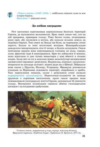 31
«Чорна смерть» (1347–1350) — найбільша епідемія чуми за всю
історію Європи.
Богослови — церковні вчені.
За хлібом насущним
Ріст населення спричинював перенаселення багатьох територій
Європи, де відчувалося малоземелля. Брак землі лякав тих, хто на
ній працював, примарою голоду. Тому багато селян, полишивши
рідні краї, або оселялися в містах, або шукали вільних земель на
окраїнах Європи. Такі землі на Заході ще були, це переважно лісові
зарості, болота та інші негостинні місцини. Новоприбульцям
доводилося викорчовувати ліси й чагарі, а болота осушувати. Своєю
невтомною працею вони перетворювали глушину на поля, городи,
луки, фруктові сади й виноградники. Цим же займалися й монахи,
яких відселяли із уже тісних монастирів у нові обителі в лісових
хащах. Ішли світ за очі в пошуках нових запасів (старі вичерпалися)
промислової сировини і ремісники. Наприклад, німецькі «рудокопи»
натрапили на поклади залізної і мідної руди аж у Швеції. Забредали
вони також у Пруссію, Польщу, Угорщину. Французи допомагали
іспанцям за Піренеями освоювати території, відвойовані в арабів.
Такі переселення монахів, селян і ремісників учені назвали
внутрішньою колонізацією. Переселенціколоністи не завжди
дружили з корінним населенням, проте своєю працею вони
пожвавлювали господарське життя Європи, допомагали їй уникнути
голоду. Внутрішня колонізація сприяла обміну господарським
досвідом і культурними здобутками.
Селянин конем, запряженим у плуг, спушує земельну ділянку.
Фрагмент картини «Падіння Ікара». Художник П. Брейгель. XVІ ст.
 