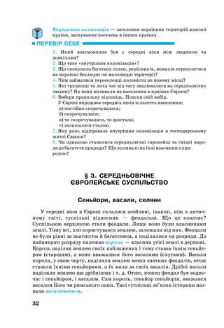 32
Внутрішня колонізація — заселення окраїнних територій власної
країни, заснування поселень в інших країнах.
1. Який взаємовплив був у се­редні віки між лю­ди­ною та
довкіллям?
2. Що таке «внутрішня колонізація»?
3. Що спонукало багатьох селян, ремісників, монахів переселятися
на окраїнні безлюдні чи малолюдні території?
4. Чим займалися переселенціколоністи на новому місці?
5. Які труд­нощі та ли­ха час від часу зва­лю­ва­ли­ся на се­реднь­овічну
лю­ди­ну? Як во­ни впли­ва­ли на на­се­лен­ня в країнах Євро­пи?
6. Вибери правильну відповідь. Поясни свій вибір.
У Європі впродовж середніх віків кількість населення;
а) постійно скорочувалася;
б) скорочувалася;
в) то скорочувалася, то зростала;
г) залишалася сталою.
7. Яку роль відігравала внутрішня колонізація в господарському
житті Європи?
8. Чи од­на­ко­во ста­ви­ли­ся се­реднь­овічні євро­пейці та східні на­ро­
дидо ба­гатств при­ро­ди? Що впли­ва­ло на їхні взаєми­ни з при­
ро­дою?
§ 3. СЕРЕДНЬОВІЧНЕ
ЄВРОПЕЙСЬКЕ СУСПІЛЬСТВО
Сеньйо­ри, ва­са­ли, се­ля­ни
У середні віки в Європі склалися особливі, інакші, ніж в антич­
ному світі, суспільні відносини — феодальні. Що це означає?
Суспільною верхівкою стали феодали. Лише вони були власниками
землі. Тому всі, хто користувався землею, залежали від них. Феодали
не були рівні за знатністю й багатством, а поділя­ли­ся на роз­ря­ди. До
най­ви­що­го роз­ря­ду на­ле­жав ко­роль — власник усієї зем­лі в дер­жаві.
Ко­роль наділяв зем­лею своїх наб­ли­же­них і то­му ста­вав їхнім сеньйо­
ром (стар­шим), а во­ни вва­жа­ли­ся йо­го ва­са­ла­ми (слу­га­ми). Ва­са­ли
ко­ро­ля, у свою чер­гу, наділя­ли зем­лею менш знатних феодалів, отож
ста­ва­ли їхніми сеньйо­ра­ми, а їх мали за своїх ва­са­лів. Дрібні ва­са­ли
наділя­ли зем­лею ще дрібніших і т. д. От­же, ко­жен фе­о­дал був вод­но­
час і сеньйо­ром, і ва­са­лом. Сам ко­роль, сеньйор сеньйорів, вва­жав­ся
ва­са­лом Бо­га чи римсь­ко­го па­пи. Такі суспільні зв’язки істо­ри­ки на­з­
ва­ли ва­саліте­том.
ПЕРЕВІР СЕБЕ
 