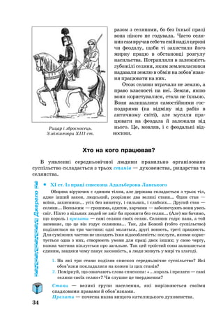 34
ра­зом з се­ля­на­ми, бо без їхньої праці
вона нікого не годувала. Час­то се­ля­
нинсамвру­чавсе­бетасвійнаділцеркві
чи фе­о­да­лу, щоби ті за­хис­ти­ли йо­го
мирну працю в обстановці розгулу
на­силь­ства. Пот­рап­ля­ли в за­лежність
зу­божілі се­ля­ни, яким зем­ле­­в­лас­ни­ки
на­да­ва­ли зем­лю в обмін на зо­бов’язан­
ня пра­цю­ва­ти на них.
Отож селяни втрачали не землю, а
право власності на неї. Земля, якою
вони користувалися, стала не їхньою.
Вони залишалися самостійними гос
подарями (на відміну від рабів в
античному світі), але мусили пра­
цювати на феодала й залежали від
нього. Це, мовляв, і є феодальні від­
носини.
Хто на кого працював?
В уяв­ленні се­реднь­овічної лю­ди­ни правильно організоване
суспільство скла­да­ється з трь­ох станів — ду­хо­ве­н­ства, ри­ца­р­ства та
се­ля­н­ства.
		XI ст. Із праці єпис­ко­па Адаль­бе­ро­на Лансь­ко­го
Об­щи­на віру­ю­чих є єди­ним тілом, але дер­жа­ва скла­даєть­ся з трь­ох тіл,
ад­же інший за­кон, людсь­кий, розрізняє два ве­ликі ста­ни... Один стан —
воїни, за­хис­ни­ки... усіх без ви­нят­ку, і силь­них, і слаб­ких... Дру­гий стан —
се­ля­ни... Всень­ким — гро­ши­ма, одя­гом, хар­ча­ми — за­без­пе­чу­ють во­ни увесь
світ. Ніхто з віль­них лю­дей не зміг би про­жи­ти без се­лян... (Але) ми ба­чи­мо,
що ко­роль і пре­ла­ти — самі се­ля­ни своїх се­лян. Се­ля­нин го­дує па­на, а той
за­пев­няє, що це він го­дує се­ля­ни­на... Так, дім Бо­жий (тоб­то суспільство)
поділяєть­ся на три час­ти­ни: одні мо­лять­ся, другі во­ю­ють, треті пра­цю­ють.
Для суміжних час­тин не шко­дить їхня відо­соб­леність: пос­лу­ги, яки­ми ко­рис­
туєть­ся од­на з них, ство­рю­ють умо­ви для праці двох інших; у свою чер­гу,
кож­на час­ти­на піклуєть­ся про за­галь­не. Так цей троїстий со­юз за­ли­шаєть­ся
єди­ним, зав­дя­ки чо­му па­нує за­кон­ність, а лю­ди жи­вуть у мирі та зла­годі.
1. На які три ста­ни поділяв єпис­коп се­реднь­овічне суспільство? Які
обов’яз­ки пок­ла­да­ли­ся на ко­жен із цих станів?
2. Поміркуй, що оз­на­ча­ють сло­ва єпис­ко­па: «...ко­роль і пре­ла­ти — самі
се­ля­ни своїх се­лян»? Чи слушне це твердження?
Стани — великі групи населення, які вирізняються своїми
спадковими правами й обов’язками.
Прелати — почесна назва вищого католицького духовенства.
Рицар і зброєносець.
З мініатюри XIII ст.
Джерело
 