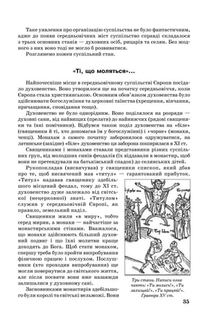 35
Та­ке уяв­лен­ня про організацію суспільства не бу­ло фан­тас­тич­ним,
ад­же до по­я­ви се­реднь­овічних міст суспільство справді скла­да­ло­ся
з трь­ох ос­нов­них станів — духовних осіб, ри­царів та се­лян. Без жод­
ного з них воно тоді не мог­ло б роз­ви­ва­ти­ся.
Розг­ля­не­мо ко­жен суспіль­ний стан.
«Ті, що мо­лять­ся»...
Най­по­чесніше місце в се­реднь­овічно­му суспільстві Євро­пи посіда­
ло ду­хо­ве­н­ство. Во­но ут­во­ри­ло­ся ще на почат­ку се­реднь­овіччя, ко­ли
Євро­па ста­ла хрис­ти­янсь­кою. Ос­нов­ним обов’яз­ком ду­хо­ве­н­ства бу­ло
здійсню­ва­ти бо­гос­лужіння та цер­ковні таїнства (хре­щен­ня, вінчан­ня,
при­ча­щан­ня, сповідан­ня то­що).
Ду­хо­ве­н­ство не бу­ло од­норідним. Во­но поділя­ло­ся на роз­ря­ди —
ду­ховні са­ни, від най­ви­щих (пре­ла­ти) до най­ниж­чих (ря­дові свя­ще­ни­
ки та їхні помічни­ки). Відбув­ся та­кож поділ ду­хо­ве­н­ства на «біле»
(свя­ще­ни­ки й ті, хто до­по­ма­гав їм у бо­гос­лужінні) і «чор­не» (мо­на­хи,
чен­ці). Мо­на­хам з самого початку за­бо­ро­нялося од­ру­жу­ва­ти­ся, на
ла­тинське (західне) «біле» ду­хо­ве­н­ство ця заборона поширилася в XI ст.
Свя­ще­ни­ками і мо­на­хами ставали предс­тав­ни­ки різних суспіль­
них груп, від мо­лод­ших синів феодалів (їх від­давали в монастир, щоб
во­ни не пре­тен­ду­ва­ли на батьківсь­кий спа­док) до се­лянсь­ких дітей.
Ру­ко­пок­ла­дав (вис­вя­чу­вав) у свя­ще­ни­ки єпис­коп, який дбав
про те, щоб вис­вя­че­ний мав «ти­тул» — га­ран­то­ва­ний при­бу­ток.
«Ти­тул» на­да­вав свя­ще­ни­ку здебіль­
шо­го місце­вий фе­о­дал, то­му до XI ст.
ду­хо­ве­н­ство ду­же за­ле­жа­ло від світсь­
кої (не­цер­ков­ної) знаті. «Ти­ту­лом»
слу­жив у се­реднь­овічній Європі, як
пра­ви­ло, зе­мель­ний наділ.
Свя­ще­ни­ки жи­ли «в ми­ру», тоб­то
се­ред ми­рян, а мо­на­хи — найчастіше за
мо­нас­тирсь­ки­ми стіна­ми. Вва­жа­ло­ся,
що мо­на­хи здійсню­ють біль­ший ду­хов­
ний под­виг і що їхні мо­лит­ви кра­ще
до­хо­дять до Бо­га. Щоб ста­ти мо­на­хом,
спер­шу тре­ба бу­ло прой­ти вип­ро­бу­ван­ня
фізич­ною пра­цею і пос­лу­хом. Пос­луш­
ни­ки (хто про­хо­див вип­ро­бу­ван­ня) ще
мог­ли по­вер­ну­ти­ся до світсь­ко­го жит­тя,
але після пос­вя­ти во­ни вже на­за­вж­ди
залишалися у духовному сані.
Зас­нов­ни­ка­ми мо­нас­тирів зде­біль­­шо­
го бу­ли ко­ролі та світські вель­можі. Во­ни
Три стани. Написи озна­
чають: «Ти молись!», «Ти
захищай!», «Ти працюй!».
Гравюра XV cт.
 