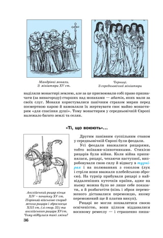 36
наділя­ли мо­нас­тирі зем­лею, але за це прис­воювали собі пра­во приз­на­
ча­ти (за винагороду) стар­ших над мо­на­ха­ми — абатів, яких ма­ли за
своїх слуг. Мо­на­хи ко­рис­ту­ва­ли­ся панічним стра­хом ми­рян пе­ред
пос­ме­рт­ною ка­рою й на­мов­ля­ли їх жерт­ву­ва­ти своє май­но мо­нас­ти­
рям «для спасіння душі». То­му мо­нас­ти­рям у се­реднь­овічній Європі
на­ле­жа­ло ба­га­то землі та се­лян.
«Ті, що во­ю­ють»...
Дру­гим панівним суспіль­ним ста­ном
у се­реднь­овічній Європі бу­ли фе­о­да­ли.
Усі фе­о­да­ли вва­жа­ли­ся ри­ца­ря­ми,
тоб­то воїна­микіннот­ни­ками. Стихією
ри­царів бу­ли війни. Ко­ли війна при­пи­
ня­ла­ся, ри­царі, чекаючи наступної, вип­
ро­бо­ву­ва­ли свою си­лу й відва­гу в тур­ні­
рах і на по­лю­ван­нях з со­ко­лом (лук
і стріли вони вва­жа­ли пле­бейсь­кою збро­
єю). На турнір при­бу­ва­ли ри­царі з най­­
відда­леніших ку­точків країни, ад­же на
нь­о­му мож­на бу­ло не ли­ше се­бе по­ка­за­
ти, а й роз­ба­гатіти (кінь і зброя пе­ре­мо­
же­но­го діста­ва­ли­ся пе­ре­мож­цю, яко­му
переможений ще й пла­тив ви­куп).
Ри­царі не мог­ли пох­ва­ли­ти­ся своєю
освіченістю, во­ни цілком відда­ва­ли­ся
воєнно­му ре­мес­лу — і стра­шен­но пи­ша­
Англійсь­кий ри­цар кінця
XIV – по­чат­ку XV ст.
Порівняй війсь­ко­ве спо­ряд­
жен­ня ри­ца­ря і зброєнос­ця
ХІІI ст. (зі стор. 33) та
англійсь­ко­го ри­ца­ря ХVст.
Чо­му відбу­ли­ся такі зміни?
Мандрівні монахи.
З мініатюри XV ст.
Черниці.
З середньовічної мініатюри
 