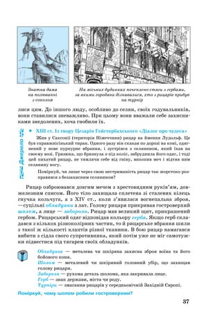37
Знатна дама
на полюванні
з соколом
На міських будинках почеплено стяги з гербами,
за якими городяни дізнавалися, хто з рицарів прибув
на турнір
ли­ся цим. До іншо­го лю­ду, особ­ли­во до се­лян, своїх го­ду­валь­ників,
во­ни ста­ви­ли­ся зневажливо. При ць­о­му во­ни вва­жа­ли се­бе за­хис­ни­
ка­ми зне­до­ле­них, хоча гно­би­ли їх.
		XIII ст. Із тво­ру Це­зарія Гейс­тер­бахсь­ко­го «Діалог про чу­де­са»
Жив у Сак­сонії (те­ри­торія Німеч­чи­ни) ри­цар на ймен­ня Лу­дольф. Це
був справжнісінь­кий ти­ран. Од­но­го ра­зу він ска­кав по до­розі на коні, одяг­
не­ний у но­ве пур­пур­не вбран­ня, і зустрівся з се­ля­ни­ном, який їхав на
своєму возі. Гря­зю­ка, що бриз­ну­ла зпід коліс, заб­руд­ни­ла йо­го одяг, і тоді
цей пи­ха­тий ри­цар, не тям­ля­чи се­бе від гніву, ви­хо­пив меч і відтяв ним
се­ля­ни­ну но­гу.
Поміркуй, чи ли­ше че­рез свою нест­ри­маність ри­цар так жорс­то­ко роз­
п­ра­вив­ся з без­за­хис­ним се­ля­ни­ном?
Ри­цар озб­ро­ю­вав­ся дов­гим ме­чем з хрес­то­вид­ним руків’ям, дов­
же­лез­ним спи­сом. Йо­го тіло за­хи­ща­ла спле­те­на зі ста­ле­вих кілець
гнуч­ка коль­чу­га, а з XIV ст., ко­ли з’яви­ла­ся вог­не­паль­на зброя,
—суцільні об­ла­дун­ки з лат. Голо­ву ри­ца­ря прик­ри­вав гост­ро­вер­хий
шо­лом, а ли­це — забо­ро­ло. Ри­цар мав ве­ли­кий щит, прик­ра­ше­ний
гер­бом. Ри­царсь­кий одяг відповідав коль­о­ру гер­ба. Як­що герб скла­
дав­ся з кіль­кох різно­колірних час­тин, то й ри­царсь­ке вбран­ня ши­ли
з та­кої ж кіль­кості клаптів різної тканини. В бою ри­цар на­ма­гав­ся
ви­би­ти з сідла сво­го суп­ро­тив­ни­ка, який потім уже не міг са­мо­туж­
ки підвести­ся під тя­га­рем своїх об­ла­дунків.
Обладунок — металева чи шкіряна захисна зброя воїна та його
бойового коня.
Шолом — металевий чи шкіряний головний убір, що захищав
голову рицаря.
Забороло — рухома деталь шолома, яка закривала лице.
Герб — знак держави, міста чи роду.
Турніри — змагання рицарів у середньовічній Західній Європі.
Поміркуй, чому шолом робили гостроверхим?
Джерело
 