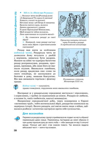 38
 XII ст. Із «Пісні про Роланда»
... Оплакує меча він [Роланд] долю:
«О Дюрендале! Ти краса й святиня!
Ховаєш у золоті ти рукояті
Нетлінні мощі: зуб Петра й священну
Василія святого кров, волосся
Дениса пресвятого і уривок
З одежі Пріснодіви! Неможливо,
Щоб нехристи тобою володіли,
Лиш християнам ти служити маєш!»
1. Як ставилися рицарі до своєї
зброї?
2. Поміркуй, чо­му ри­царі пов’я­зу­
ва­ли свою зброю з хрис­ти­янсь­ки­ми
свя­ти­ня­ми?
Рицар мав жити за особливим
кодексом честі. Рицарська честь не
дозволяла йому вступати у двобій
з нерівнею, вимагала бути щедрим.
На­жи­те на війні чи турнірах ба­га­т­ство
ри­цар розтринь­ку­вав, роз­да­вав, прог­
ра­вав, про­пи­вав, аби ли­ше йо­го не вва­
жа­ли ску­пим. Вважалося ганебним,
коли рицар зраджував своє слово чи
свого сеньйора, не закохувався до
безтями в даму, виявляв боягузство.
Він мав зневажати торгівлю і фізичну
працю.
Кодекс честі — сукупність
правил поведінки, порушення яких вважалося ганебним.
Насправді ж у рицарському сере­довищі вистачало і ві­ро­ломних,
і корисливих, і грубих по від­ноше­нню до жінок. Рицарів не любили,
а селяни їх, своїх гнобителів, взагалі ненавиділи.
Наприкінці се­реднь­овічної до­би, че­рез по­ши­рен­ня в Європі
«вогненних труб», тобто вог­не­паль­ної зброї, ри­ца­р­ство опи­ни­ло­ся на
задвірках історії. Ба­га­то ри­царів, які вміли жи­ти ли­ше з війни, зай­
ня­лися роз­боєм і ос­та­точ­но наст­роїли про­ти се­бе суспільство.
Для всез­найок
Перемога в рицарському турнірі сприймалася як подвиг на честь обраної
переможцем дами серця. Пе­ре­можець під’їжджав до своєї обранки й
при цьому підносив руку до свого лоба — ніби захищав очі від її сліпучої
вроди. Пізніше цей жест став знаком поваги. Так виникла віддача
військової честі — взяти під козирок.
Полювання з соколом.
Мініатюра XIII ст.
Джерело
Урочиста посвята епічного
героя Роланда в рицарі.
З середньовічної мініатюри
 