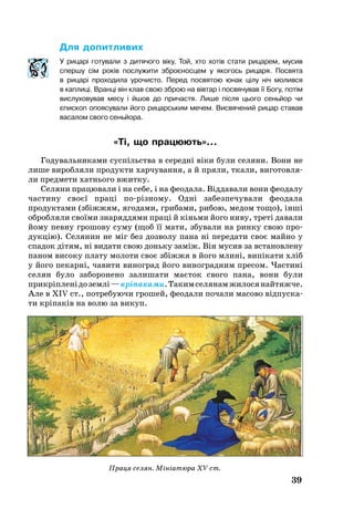 39
Для до­пит­ли­вих
У рицарі готували з дитячого віку. Той, хто хотів стати рицарем, мусив
спершу сім років послужити збро­єносцем у якогось рицаря. Посвята
в рицарі проходила урочисто. Перед посвятою юнак цілу ніч молився
в каплиці. Вранці він клав свою зброю на вівтар і посвячував її Богу, потім
вислуховував месу і йшов до при­частя. Лише після цього сеньйор чи
єпископ опоясували його ри­цар­ським мечем. Висвячений ри­цар ставав
васалом свого сеньйора.
«Ті, що пра­цю­ють»...
Го­ду­валь­ни­ками суспільства в се­редні віки бу­ли се­ля­ни. Во­ни не
ли­ше ви­роб­ля­ли про­дук­ти хар­чу­ван­ня, а й пря­ли, тка­ли, ви­го­тов­ля­
ли пред­ме­ти хатнь­о­го вжит­ку.
Селяни працювали і на себе, і на феодала. Віддавали вони феодалу
частину своєї праці порізному. Одні забезпечували феодала
продуктами (збіжжям, ягодами, грибами, рибою, медом тощо), інші
обробляли своїми знаряддями праці й кіньми його ниву, треті давали
йому певну гро­шо­ву су­му (щоб її мати, збували на рин­ку свою про­
дукцію). Се­ля­нин не міг без доз­во­лу па­на ні пе­ре­да­ти своє май­но у
спа­док дітям, ні ви­да­ти свою доньку заміж. Він му­сив за вста­нов­ле­ну
па­ном високу пла­ту мо­ло­ти своє збіжжя в йо­го млині, випіка­ти хліб
у йо­го пе­карні, ча­ви­ти ви­ног­рад йо­го ви­ног­рад­ним пре­сом. Час­тині
се­лян бу­ло за­бо­ро­не­но за­ли­ша­ти маєток сво­го па­на, во­ни бу­ли
прикріпле­нідоземлі—кріпа­ка­ми.Такимселянамжилосянайтяжче.
Але в XIV ст., пот­ре­бу­ю­чи гро­шей, фе­о­да­ли по­ча­ли масово відпус­ка­
ти кріпаків на во­лю за ви­куп.
Праця селян. Мініатюра XV ст.
 