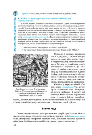 40
Кріпак — селянин, позбавлений права піти від свого пана.
		XIII ст. Із праці фран­цузь­ко­го прав­ни­ка Бо­ма­ну­а­ра
«Зви­чаї Бо­везі»
Є ба­га­то про­явів осо­бис­тої кріпос­ної за­леж­ності. Ад­же час­ти­на кріпаків
настіль­ки підлеглі своїм сеньйо­рам, що ці сеньйо­ри мо­жуть роз­по­ряд­жа­ти­
ся всім їхнім май­ном, ма­ють над ни­ми пра­во на жит­тя і смерть, мо­жуть
ки­да­ти їх до в’яз­ниці за своїм ба­жан­ням — винних чи без­вин­них — і ніко­му
за це не відповіда­ють, хіба що са­мо­му Бо­гу. З інши­ми по­во­дять­ся ми­ло­
сердніше, бо за жит­тя сеньйо­ри не мо­жуть нічо­го від них ви­ма­га­ти... окрім
їхніх чиншів, рент і по­вин­нос­тей... І ко­ли во­ни по­ми­ра­ють чи од­ру­жу­ють­ся
на віль­них жінках, все їхнє май­но... дістаєть­ся сеньйо­ру... І як­що (кріпак)
по­ми­рає, не­має в нь­о­го спад­коємця, окрім сеньйо­ра, і дітям кріпа­ка нічо­го
не пе­ре­па­дає, як­що не зап­ла­тить ви­ку­пу сеньйо­рові.
1. Які по­вин­ності ви­ко­ну­ва­ли се­ля­ни на сеньйо­ра?
2. Чи од­на­ко­вим бу­ло ста­но­ви­ще всіх се­лян Бо­везі в XI–XII ст.?
Се­ля­нин і фе­о­дал за­ле­жа­ли
один від од­но­го, і це пом’як­шу­
ва­ло сто­сун­ки між ни­ми. Про­те
в скрут­ну го­ди­ну се­ля­ни пе­рес­та­
ва­ли ба­чи­ти в сеньйо­рах своїх
за­хис­ників, втра­ча­ли до них
по­ва­гу і навіть повс­та­ва­ли про­ти
них. Ці ви­я­ви се­лянсь­ко­го відчаю
ігнівуздебіль­шо­голи­шепогіршу­
ва­ли ста­но­ви­ще се­лян, бо фе­о­да­
ли всі збит­ки, за­подіяні повс­та­
ли­ми, пе­рек­ла­да­ли на їхні плечі.
Се­ля­ни у се­реднь­овічній Єв­­
ропі жи­ли громадами. Так лег­ше
бу­ло за­хи­ща­ти свої інте­ре­си,
зберіга­ти по­бу­тові й куль­турні
тра­­диції. Вони спільно користува­
лися угід­дями (лісом, во­до­йми­
щами, лу­ка­ми, пустищами), й не ли­ше працювали до сьомого поту, а й
гур­том ор­ганізо­ву­ва­ли своє доз­вілля — бен­ке­ти, танці та ігри.
Інший люд
По­я­ва се­реднь­овічних міст уск­лад­ни­ла устрій суспільства. В ньо­
му з’яви­ли­ся нові гру­пи на­се­лен­ня: ремісни­ки, купці, інте­лек­туали
та ін. Пос­ту­по­во ут­во­рив­ся місь­кий стан, який мав особливі права та
обов’язки і відігра­вав де­далі біль­шу роль у суспіль­но­му житті.
Джерело
Середньовічне село. З мініатюри
XII ст. На основі цього зображення
склади розповідь про життя
середньовічного селянина
 