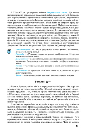 41
В XIV–XV ст. ри­царство змінив дво­рянсь­кий стан. До нього
належали вищі ко­ролівські по­са­довці, воїнива­са­ли, тобто ті фе­о­да­ли,
які ко­рис­ту­ва­ли­ся од­на­ко­ви­ми спад­ко­ви­ми привіле­я­ми, керувалися
певними нормами моралі. Дво­ря­ни вва­жа­ли га­неб­ним для се­бе зай­ма­
ти­ся фізич­ною пра­цею чи торгівлею. Во­ни жи­ли за рахунок праці ­се­
­ля­н, слу­жи­ли в армії чи при ко­ролівсь­ко­му дворі. Май­же пов­сю­ди про­
тис­тав­ля­ли се­бе «ниж­чим» ста­нам, хотіли панувати над ними. Са­ме дво­
ря­н­ство при ць­о­му поділя­ло­ся на ви­ще і ниж­че. До дво­рянсь­кої верхівки
на­ле­жа­ли вихідці з пра­давніх арис­ток­ра­тич­них родів (дво­ря­ни за по­ход­
жен­ням). Во­ни ма­ли відповідні дво­рянські ти­ту­ли. Нап­рик­лад, в Англії
це бу­ли лор­ди, що складалися з гер­цо­гів, маркізів, гра­фів, вікон­тів і
ба­ро­нів. Ті, хто не народився дворянином, а став ним (здобув дворянство
на державній службі чи купив його) вважалися друго­сорт­ними
дворянами. Ниж­чим дво­ря­н­ством бу­ло се­реднє та дрібне ри­ца­р­ство.
Інтелектуали — люди розумової праці (вчені, викладачі,
літератори, митці та ін.).
Громади — об’єднання селян, що жили в одній місцевості і спільно
володіли частиною землі.
Дворянство—панівнийстан,щонаприкінцісередніхвіківзамінив
рицарство. Складалося з великих, середніх і дрібних земле­влас­
ників.
Рента — частина селянських доходів із землі, яку привласню­вав
феодал.
Повинність — примусові обов’язки селян по відношенню до фе­о­
дала чи держави.
Чинш — плата земельному власнику за користування землею.
Батьки і діти
Якими були шлюб та сім’я в середньовічній Європі? На зорі се­­
реднь­овіччя на ук­ла­ден­ня шлюбів у Європі впли­ва­ли римські та вар­
варські тра­диції. Так, римсь­ке пра­во уза­ко­ню­ва­ло ранні шлю­би —
з 12річно­го віку, але до кінця се­реднь­овіччя шлюб­ний вік у Європі
зріс на кіль­ка років. Тра­диції вар­варів, на відміну від ан­тич­них,
до­пус­ка­ли шлю­би між ро­ди­ча­ми, на­томість за­бо­ро­ня­ли їх між віль­
ни­ми та ра­ба­ми.
На­вер­нен­ня євро­пейсь­ких на­родів у хрис­ти­янсь­ку віру змінило
шлюбні відно­си­ни. Церк­ва до­ма­га­ла­ся, щоб шлю­би бу­ли доб­ровіль­
ни­ми, публічни­ми, міцни­ми і, зви­чай­но, цер­ков­ни­ми. Во­на за­суд­жу­
ва­ла под­руж­ню невірність і настійно ре­ко­мен­ду­ва­ла ми­ря­нам сім
разів подумати, перш ніж одружитись.
Под­ружньої рівності в се­реднь­овічній Європі не існу­ва­ло. Хоч
се­реднь­овічні по­е­ти й оспіву­ва­ли жіно­чу вро­ду та лагідність, але в
пов­сяк­денні до жінок чоловіки ста­ви­ли­ся зверхньо. Чим це мож­на
 