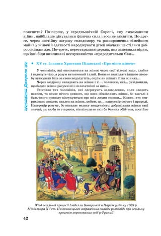 42
по­яс­ни­ти? Попер­ше, у се­реднь­овічній Європі, яку лихоманили
війни, найбільше ціну­ва­ли­ся фізич­на си­ла і воєнне завзяття. Подру­
ге, через постійну заг­ро­зу го­ло­до­мо­ру та роз­по­ро­шен­ня сімей­но­го
май­на у жіночій здат­ності на­род­жу­ва­ти дітей вбачали не стіль­ки доб­
ро, скіль­ки зло. Потретє, пе­рес­та­ра­ла­ся церк­ва, яка запевняла вірян,
що їхні біди викликані неслухняністю «праро­ди­тель­ки Єви».
		XV ст. Із кни­ги Хрис­ти­ни Пізансь­кої «Про місто жіно­че»
У чо­ловіків, які опол­ча­ють­ся на жінок че­рез свої тілесні ва­ди, слаб­ке
і не­до­лу­ге тіло, а ро­зум ви­тон­че­ний і злий. Во­ни не зна­хо­дять іншо­го спо­со­
бу вга­му­ва­ти біль за свою не­до­лугість, окрім як зігна­ти її на жінках...
Че­рез зазд­рощі на­па­да­ють на жінок і ті... чо­ловіки, які... усвідо­ми­ли,
що ба­га­то жінок ро­зумніші і шля­хетніші за них...
Сто­сов­но тих чо­ловіків, які одер­жу­ють за­до­во­лен­ня, ко­ли зво­дять
нак­леп, то не­має нічо­го див­но­го, що во­ни об­мов­ля­ють жінок, бо вза­галі з
будьяко­го при­во­ду відгу­ку­ють­ся про всіх ли­хим сло­вом... Ко­жен, хто неп­
ри­хо­ва­но зво­дить нак­леп на жінок, ро­бить це... на­пе­рекір ро­зу­му і при­роді.
На­пе­рекір ро­зу­му, бо ви­яв­ляє ве­ли­ку нев­дячність: доб­родіян­ня жінки такі
значні, що як би не ста­рав­ся, він ніко­ли не зміг би без них обійти­ся, постійно
В’їзд весільної процесії Ізабелли Баварської в Париж улітку 1389 р.
Мініатюра XV ст. На основі цього зображення склади розповідь про весільну
процесію коронованих осіб у Франції
Джерело
 